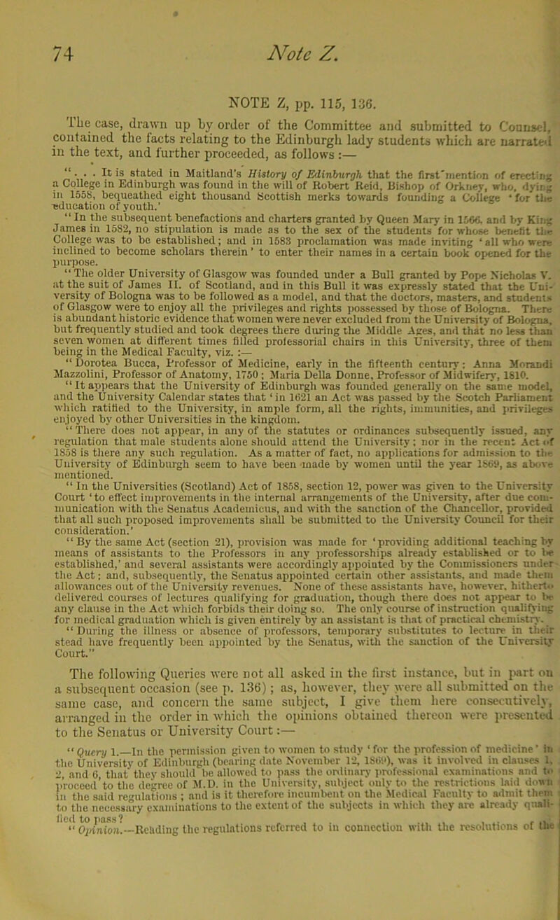 NOTE Z, pp. 115, 136. llie case, drawn up by order of the Committee and submitted to Counsel, contained the facts relating to the Edinburgli lady students which are narrated in the text, and further proceeded, as follows :— “ It is stated in Maitland's History of Edinburgh that the first'niention of erectijij; a College in Edinburgh was found in tlie will of Robert Reid, Bishop of Orkney, who. dying ill 1558, bequeathed eight thousand Scottish merks towards founding a College ‘ for the -education of youth.’ “ In the subsequent benefactions and charters granted by Queen Mary in 1566. and by King James in 1582, no stipulation is made as to the sex of the students for whose benefit tlie College was to be established; and in 1583 proclamation was made inviting * all who were inclined to become scholars therein ’ to enter their names in a certain book oriened for the purpose. “ The older University of Glasgow was founded under a Bull granted by Pope Xicholas V. at the suit of James II. of Scotland, and in this Bull it was expressly stated that the Uni- versity of Bologna was to be followed as a model, and that the doctors, masters, and students of Glasgow were to enjoy all the privileges and rights possessed by those of Bologna. There is abundant historic evidence that women were never excluded from the University of Bologna, but frequently studied and took degrees there during tlie Middle .Ages, and that no less tlian seven women at different times filled professorial chairs in this University, three of them being in the Medical Faculty, viz.;— “ fiorotea Bucca, Professor of Medicine, early in the fifteenth century; Anna Morandi Mazzolini, Professor of Anatomy, 1750; Maria Della Donne, Professor of Midwifery, 1810. “ It appears that the University of Edinburgh was founded generally on the same model, and the University Calendar states that ‘ in 1621 an Act was passed by the Scotch Parliament which ratified to the University, in ample form, all the rights, immunities, and privileges enjoyed by other Universities in the kingdom. “ There does not appear, in any of the statutes or ordinances subsequently issned, any regulation that male students alone should attend the University: nor in the recent Act id 1858 is there any such regulation. As a matter of fact, no applications for adrai.ssion to the University of Edinburgh seem to have been made by women until the year 1869, as above mentioned. “ In the Universities (Scotland) Act of 1858, section 12, power was pven to the University Court ‘to effect improvements in the internal arrangements of the University, after due com- munication with the Senatus Academicus, and with the sanction of the Cliancellor, provided that all such proposed improvements shall be submitted to the University Council for their consideration.’ “ By the same Act (section 21), provision was made for ‘proiiding additional teaching by means of assistants to the Professors in any professorships already established or to lie established,’ and several assi.stants were accordingly aiipoiated by the Commissioners under- the Act; and, subsequently, the Senatus appointed certain other assistants, and made them allowances out of the University revenues. None of these assistants have, however, hitherto delivered courses of lectures qualifying for graduation, though there does not appear to Iw any clause in the Act which forbids their doing so. The only course of instruction qualifying for medical graduation which is given entirely by an assistant is that of practical cheniistiy. “ During the illness or absence of professors, temporary substitutes to lecture in their stead have frequently been appointed by the Senatus, with the sanction of the University Court. The following Queries tvere not all asked in the first instance, but in |mrt on a subsequent occasion (see ]). 136); as, however, they were all submitted on the same case, and concern the same subject, 1 give them here consecutively, arranged in the order in which the opinions obtained tliereon were presented to the Senatus or University Court “ Query 1 In the permission given to women to study ‘ for the profession of medicine ’ In the University of Edinburgh (bearing date NovcmlH'r 12, 186!'), was it involved in clau.ses 1, 2, and 6 that they should be allowed to pass the onlinary professional examinations and to ‘ proceod’to the decree of Jf.D. in the University, subject only to the restrictions laid down ; in the said regulations ; and is it therefore incumbent on the Medical Faculty to admit them i to the necessary examinations to the extent of the subjects in which they arc already quali- Op/idoa.—Reliding the regulations referred to in connection with the resolutions of the