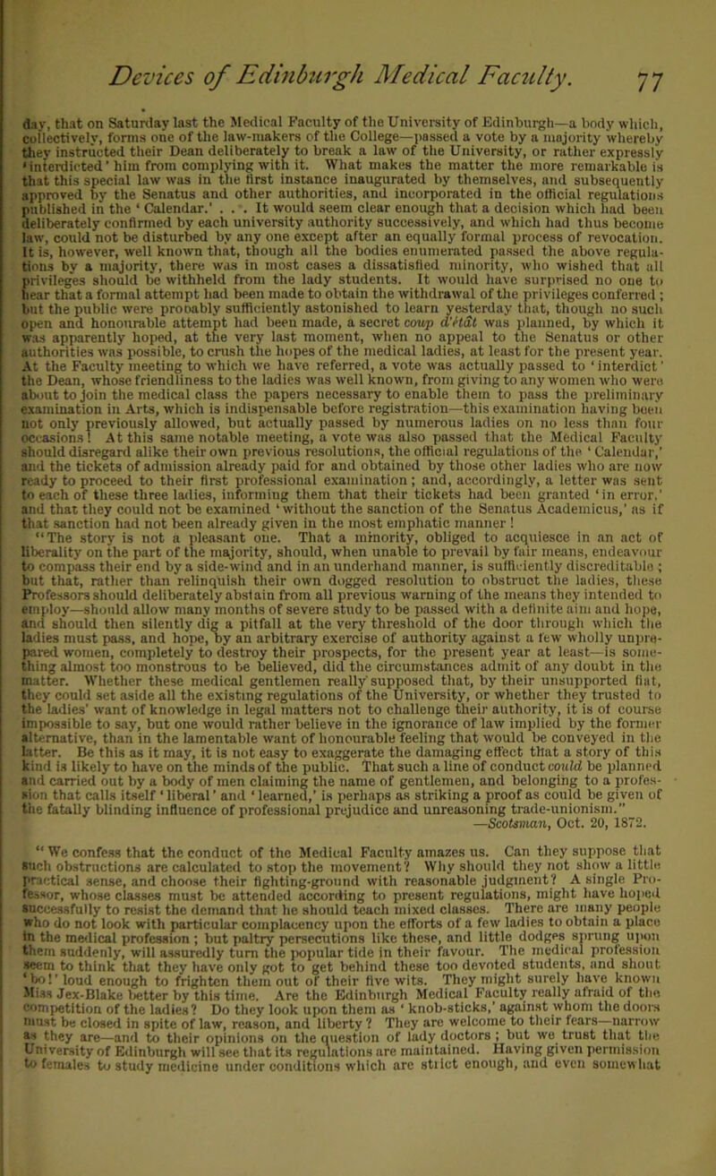 d.iv, that on Saturday last the Medical Faculty of the University of Edinburgh—a lindy which, collectively, forms one of the law-makers of the College—i)assed a vote by a majority whereby they instructed their Dean deliberately to break a law of the University, or rather expressly ' interdicted ’ him from complying with it. What makes the matter the more remarkable is that this special law was in the first instance inaugurated by themselves, and subsequently approved by the Senatus and other authorities, and incorporated in the oflicial regulations published iii the ‘ Calendar.' ... It would seem clear enough that a decision which had been deliberately conflrmed by each university .authority successively, and which had thus become law, could not be disturbed by any one except after an equally formal process of revocation. It is, however, well known that, though all the bodies enumerated passed the above regula- tions by a majority, there was in most cases a dissatisfied minority, who wished that ail privileges should be withheld from the lady students. It would have surprised no one to hear that a formal attempt had been made to obtain the withdrawal of the privileges conferred ; but the public were prooably sufficiently astonished to learn yesterday tliat, though no such open and honourable attempt had been made, a secret coup d’HSt was planned, by which it W.-LS apparently hoped, at the very last moment, when no appeal to the Senatus or other authorities was possible, to crash tlie hopes of the medical ladies, at least for the present year. At the Faculty meeting to which we have referred, a vote was actually passed to ‘ interdict ’ the Dean, whose friendliness to the ladies was well known, from giving to any women who went about to join the medical class the papers necessary to enable them to pass the preliminary examination in Arts, which is indispensable before registration—this examination having been not only previously allowed, but actually passed by numerous ladies on no less than four occasions! At this same notable meeting, a vote was also passed that the Medical Faculty should disregard alike their own previous resolutions, the official regulations of the ‘ Calendar,’ and the tickets of admission already paid for and obtained by those other ladies who are now ready to proceed to their first professional examination; and, accordingly, a letter was sent to each of these three ladies, informing them that their tickets had been granted ‘in error.’ and that they could not be examined ‘ without the sanction of the Senatus Academicus,’ as if that sanction hail not been already given in the most emphatic manner ! “The story is not a jileasant one. That a minority, obliged to acquiesce in an act of liberality on the part of the majority, should, when unable to prevail by fair means, endeavour to compass their end by a side-wind and in an underhand manner, is sulRciently discreditable ; but that, rather than relinquish their own dogged resolution to obstruct the ladies, these Professors should deliberately absiain from all previous warning of the means they intended to employ—should allow many months of severe study to be passed with a definite aim and hope, and should then silently dig a pitfall at the very threshold of the door through which the ladies must pass, and hope, by an arbitrary exercise of authority against a few wholly unpre- pared women, completely to destroy their prospects, for the present year at least—is some- thing almost too monstrous to be believed, did tlie circumstances admit of any doubt in the matter. Whether these medical gentlemen really supposed that, by their unsupported fiat, they could set aside all the existing regulations of the University, or whether they trusted to the ladies’ want of knowledge in legal matters not to challenge their authority, it is of course impossible to say, but one would rather believe in the ignorance of law implied by the former alternative, than in the lamentable want of honourable feeling that would be conveyed in the hitter. Be this as it may, it is not easy to exaggerate the damaging effect that a story of this kind is likely to have on the minds of the public. That such a line of conduct could be planned and carried out by a body of men claiming the name of gentlemen, and belonging to a profes- sion that calls itself ‘ liberal ’ and ‘ learned,’ is perhaps as striking a proof as could be given of the fatally blinding influence of professional prejudice and unreasoning trade-unionism.” —Scotsman, Oct. 20, 1872. “ We confc.ss that the conduct of the Medical Faculty amazes us. Can they suppose that such obstructions are calculated to stop the movement’/ Why should they not show a littlo practical sense, and choose their fighting-ground with reasonable judgment? A single Pro- fessor, whose classes must be attended according to present regulations, might have hoped successfully to resist the demand th.at he should teach mixed classes. There are many people who do not look with particular complacency upon the efforts of a few ladies to obtain a place in the medical profession ; but paltry persecutions like these, and little dodges sprung uiiou them suddenly, will assuredly turn the popular tide in their favour. The medical profession seem to think that they have only got to get behind these too devoted students, and shout ‘bo!’loud enough to frighten them out of their five wits. They might surely have known Miss Jex-Blake lietter by this time. Are the Edinburgh Medical Faculty really afraid of the competition of the ladies? Do they look upon them as ‘ knob-sticks,’ against whom the doors niust be closed in spite of law, reason, and liberty ? They are welcome to their fears—narrow as they are—and to their opinions on the question of lady doctors; but we trust that tiie University of Edinburgh will see tliat its regulations are maintained. Having given permission to females to study medicine under conditions which arc stilct enough, and even somewhat