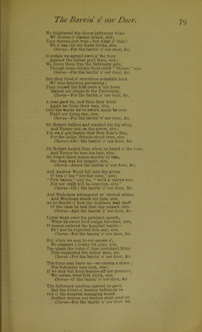 We frightened the douce Infirmary folks Wi’ stories o’ classes mixed, sirs; They werena just true—but what o’ that? We a’ hae oor ain trade tricks, sirs. C/iorus—For the hairin’ o’ oor door, &c. Scandals we spread owre a’ the toon Against the ladies' guid fame, sirs ; We drove them free the Infirmary gate. Though some citizen fools cried “Shame, sirs. Chorus—For the harrin’ o’ oor door, &c. But they lived a’ scurrilous scandals doon Wi’ true feminine perversity ; They roused the folk owre a’ oor town ’Gainst oor clique in the University. Chorus—For the harrin o’ oor door, &c. A year gaed hy, and then they tried Again tae force their way, sirs. Into the wards we’ve sworn maun he oors Until oor dying day, sirs. Chorus—For the harrin’ o’ oor door, &c. Sir Robert bullied and cracked his big whip. And Turner put on the screw, sirs; Yet we a’ got beaten that New-Year’s Day, For the ladies’ friends stood true, sirs. Chorus—Oh ! the harrin’ o’ oor door, &c. Sir Robert looked bine when he heard o’ the vote. And Turner he tore his hair, sirs; He forgot there wasna muckle to tear, Sae deep was his despair, sirs. CAoriii—Aboot the barrin’ o’ oor door, ifcc. And Andrew Wood fell into the airms O’ twa o’ his “ five fair sons,” sirs ; “ Puir bairns, quo’ he, “ we'll a’ starve noo. For oor craft will be over-run, sirs.” t'Aonts—Oh! the barrin’ o’ oor door, &c. And Nicholson whimpered wi’ clerical whine. And Muirhead shook his fists, sirs. As he thocht o’ how the Scotsman wad chaff O’ the class he had that day missed, sirs. CAoriis—And the barrin’ o’ oor door, &c. Lister wept owre his petulant speech. When he swore he’d resign his chair, sirs. If women entered the hospital wards— Eh! noo he repented him sair, sirs. Chorus—For the barrin’ o’ oor door, &c. But when we cam to oor senses a’. We planned a bonny bit jilan, sirs, Tae quash the votes o’ thae merchant firms That supported the ladies’ men, sir. CAorus—For the barrin’ o’ oor door, &c. Tlie firms may leave us—wo carena a straw ; Tlie Infirmary may sink, sirs ; If we may but keep females aff oor preserve. We carena what folk think, sirs. Chorus—O’ the barrin’ o’ oor door, &c Tlie Infirmary meeting against us gaeil. But the Court o’ Session befriends us Out o’ the hospital managing board Neither women nor traders shall send us Chorus—For the barrin’ o’ oor door Ac