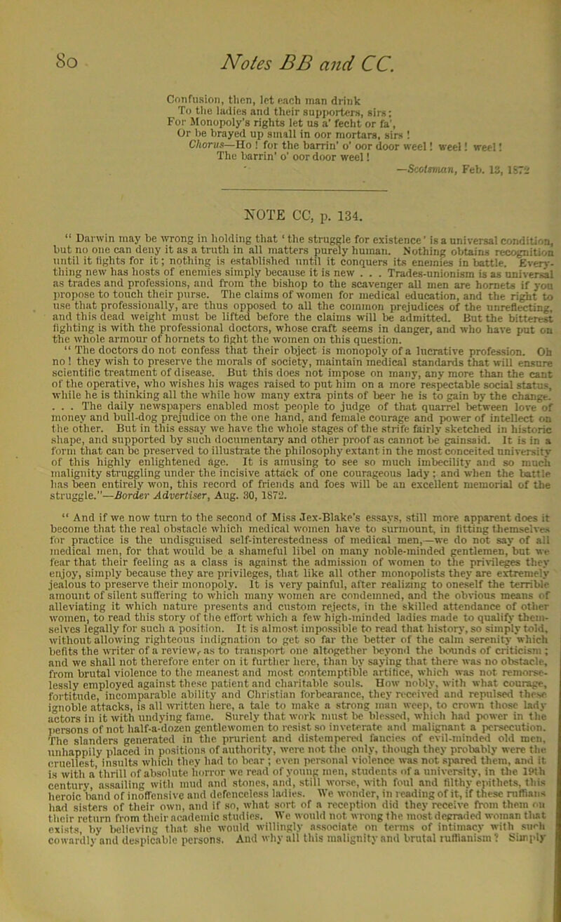 Crmfiision, then, let Rach man drink To tlie ladies and their supporters, sirs; For Monopoly’s rights let us a’ fecht or fa’, Or be brayed up small in oor mortars, sirs 1 Chorus—Ho ! for the barrin’ o’ oor door weel! weel! wee! I The barrin’ o’ oor door weel! —Scotsman, Feb. is, U7-.' KOTE CC, p. 134. “ Darwin may be wrong in holding that ‘ the struggle for existence ’ is a universal condition, but no one can deny it as a truth in all matters purely human. Nothing obtains recognition until it tights for it; nothing is e.stabli.shed until it comiuers its enemies in battle. Every- thing new has hosts of enemies simply because it is new . . . Trades-unionism is as universal as trades and professions, and from the bishop to the scavenger all men are hornets if you propose to touch their purse. The claims of women for medical education, and the ri^t to use that professionally, are thus opposed to all the common prejudices of the unreflecting, and this dead weight must be lifted before the claims will be admitted. But the bitterest lighting is with the professional doctors, whose craft seems in danger, and who have put on the whole armour of hornets to light the women on this question.  The doctors do not confess that their object is monopoly of a lucrative profession. Oh no ! they wish to preserve the morals of society, maintain medical standards that will ensure scientific treatment of disease. But this does not impose on many, any more than the cant of the operative, who wishes his wages raised to put him on a more resectable social status, while he is thinking all the while how many extra pints of beer he is to gain by the change. . . . The daily newspapers enabled most people to judge of that quarrel between love of money and bull-dog prejudice on the one hand, and female courage and power of intellect on the other. But in this essay we have the whole stages of the strife fairly sketched in historic .shape, and supported by such documentary and other proof as cannot be gainsaid. It is in a form that can bo preserved to illustrate the philosophy extant in the most conceited university of this highly enlightened age. It is amusing to see so mucli imbecility and so much malignity struggling under the incisive attack of one courageous lady; and when the battle has been entirely won, this record of friends and foes will be an excellent memorial of the struggle.”—Border Advertiser, Aug. 30, 1872. “ And if we now turn to the second of Miss Jex-Blake’s es.says, still more apparent does it become that the real obstacle which mediciil women have to surmount, in fitting themselves for practice is the undisguised self-interestedness of medical men,—we do not say of all medical men, for that would be a shameful libel on many noble-minded gentlemen, but wc fear that their feeling as a class is against the admission of women to the privile^ they enjoy, simply because they are privileges, that like all other monopolists they are extremely jealous to preserve their monopoly. It is very painful, after realizing to one.self the terrible amount of silent suffering to which many women are condemned, and the obvious means of alleviating it which nature presents and custom rejects, in the skilled attendance of other women, to read this story of the effort which a few high-minded ladies made to qualify them- selves legally for such a position. It is almost impossible to read that histoiy, so simply told, without allowing righteous indignation to get so far the better of the calm serenity which j befits the writer of a review^ as to transport one altogether lieyomi the Ixninds of criticism; and we shall not therefore enter on it further here, than by saying that there was no obstacle, from brutal violence to tlie meanest and most contemptible artifice, which was not remorse- lessly employed against these patient and charitable souls. How nobly, with what courage, fortitude, incomparable ability and Christian forbearance, they received and repulsed fhe.se i'uioble attacks, is all written here, a tale to make a strong man weep, to crown those lady actors in it with undying fame. Surely that work must be ble.sse<l, which had power in the persons of not half-a-dozen gentlewomen to resist so inveterate and malignant a persecution. ’The slanders generated in the prurient and distempei-eil fancies of evil-mindM old men, unhappily placed in positions of authority, were not the only, though they probably were the cruellest insults wliich they had to bear ; even personal violence was not sjiared them, and it is with a’thrill of absolute horror we read of young men, students of a university, in the IPth century, as.sailing with mud and stones, and, still worse, with foul and filthy einthets, this heroic band of inoffensive and defenceless Imlies. tVe wonder, in reading of it, if these niffiaiis had sisters of their own, and if so, what sort of a reception did they receive from them on their return from their academic studies. Wc would not wrong the most degraded woman that exists, by believing that she would willingly associate on terms of intimacy with such cowardly and despicable persons. And why all this malignity and brutal luflianism ? Simply