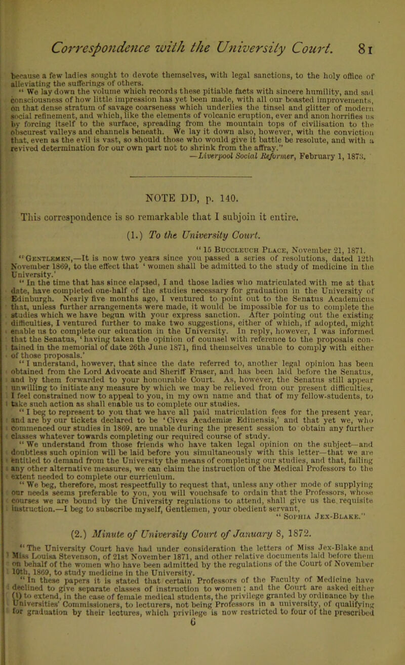 l^cause a few ladies sought to devote themselves, with legal sanctions, to the holy office of alleviating the sufferings of others. “ We lay down the volume which records these pitiable facts with sincere humility, and sad consciousness of how little impression has yet been made, with all our boasted improvements, on that dense stratum of savage coarseness which underlies the tinsel and glitter of modern social refinement, and which, like the elements of volcanic eruption, ever and anon horrifies ns by forcing itseif to tiie surface, spreading from the mountain tops of civilisation to the obscurest valleys and channels beneath. We lay it down also, however, with the conviction that, even as the evil is vast, so should those who would give it battle be resolute, and with u revived determination for our own part not to shrink from the affray. —Liverpool Social Se/ormer, February 1,187:i. NOTE DD, p. 140. This correspondence is so remarkable that I subjoin it entire. (1.) To the University Court. “ 15 Buccleuoh Place, November 21, 1871. “Gentlemes,—It is now two years since you passed a series of resolutions, dated 12th November 1889, to the effect that ‘ women shail be admitted to the study of medicine in the University.’ “ In the time that has since elapsed, I and those ladies who matriculated with me at that date, have completed one-half of the studies necessary for graduation in the University of Edinburgh. Nearly five months ago, 1 ventured to point out to the Senatus Acadeniicus that, unless fui-ther arrangements were made, it would be impossible for us to complete the studies which we have begun with your express sanction. After pointing out the existing difficulties, I ventured further to make two suggestions, either of whicli, if adopted, might • emible us to complete our education in the University. In reply, however, I was informed that the Senatus, ‘ having taken tlie opinion of counsel with reference to the proposals con- tained in the memorial of date 26th June 1871, find themselves unable to comply with either of those proposals.' “ I understand, however, that since the date referred to, another legal opinion has been obtained from the Lord Advocate and Sheriff Fraser, and has been laid before the Senatus, and by them forwarded to your honourable Court. As, however, the Senatus still appear unwilling to initiate any measure by which we may be relieved from our present difficulties, I feel constrained now to appeal to you, in my own name and that of my fellow-students, to I take such action as shall enable us to complete our studies. “ I beg to represent to you that we have all paid matriculation fees for the present year, and are by our tickets declared to be ‘ Gives Aeademise Edinensis,’ and that yet we, who commenced our studies in 1869, are unable during the present session to obtain any further cla.sses whatever towards completing our required course of study. “ We understand from those friends who have taken legal opinion on the subject—and doubtless such opinion will be laid before you simultaneously with this letter—that we are ■ entitled to demand from the University the means of completing our studies, and that, failing i any other alternative measures, we can claim the instruction of the Medical Professoi-s to the extent needed to complete our curriculum. “ We beg, therefore, most respectfully to request that, unless any other mode of supplying our ueeds seems preferable to you, you will vouchsafe to ordain that the Professors, whipse courses we are bound by the University regulations to attend, shall give us the, requisite instruction.—I beg to subscribe myself. Gentlemen, your obedient servant, “ Soi'HiA Jex-Blakk.” (2.) Minute of University Court of January 8, 1872. “The University Court have had under consideration the letters of Miss Jex-Blakeand ’ Mi.ss Louisa Stevenson, of 21st November 1871, and other relative documents laid before them on behalf of the women who have been admitted by the regulations of the Court of November 10th, 1869, to study medicine in the University. “ In these papers it is stated that certain Professors of the Faculty of Medicine have declined to give separate cla.sses of instruction to women: and the Court are asked either 0) to extend, in the case of female medical students, the privilege granted by ordinance by the Universities’ Commissioners, to lecturers, not being Professors in a university, of qualifying for graduation by their lectures, which privilege is now restricted to four of the prescribed