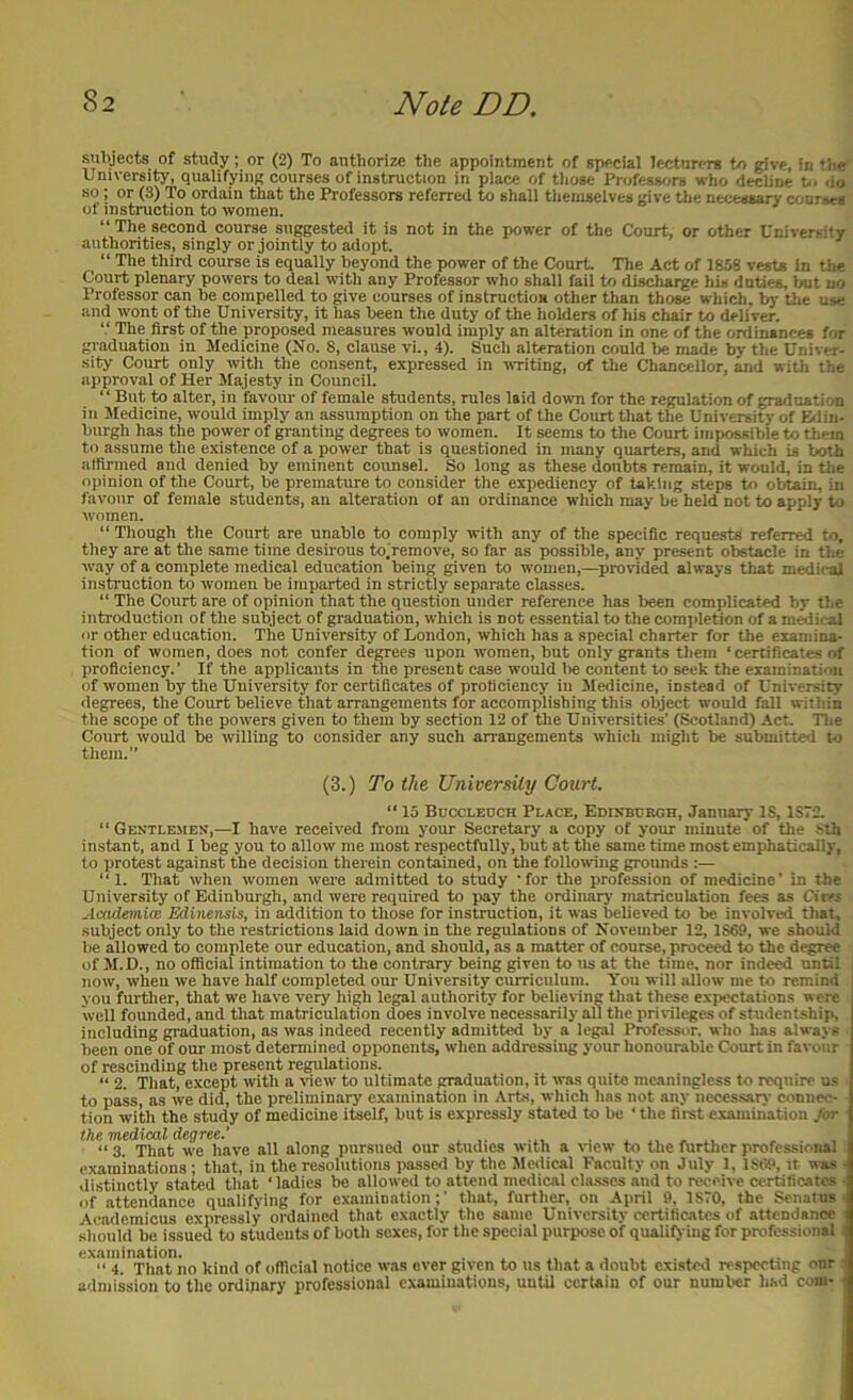 subjects of study; or (2) To authorize the appointment of special lecturers to give, in tlie^ University, qualifying courses of instruction in place of those Professors who decline p. do so; or (3) To ordain that the Professors referred to shall themselves give the necessary courses of instruction to women. “ The second course suggested it is not in the jiower of the Court, or other University authorities, singly or jointly to adopt. “ The third course is equally beyond the power of the Court The Act of 1858 vests in the Court plenary powers to deal with any Professor who shall fail to discharge his duties, Irut no Professor can be compelled to give courses of instruction other than those which, by the use and wont of the University, it has been the duty of the holders of his chair to deliver. “ The first of the proposed measures would imply an alteration in one of the ordinances for graduation in Medicine (No. 8, clause vi., 4). Such alteration could be made by the Univer- sity Court only with the consent, expressed in WTiting, of the Cliancellor, and with the approval of Her Majesty in Council. “ But to alter, in favour of female students, rules laid down for the regulation of graduation in Medicine, would imply an assumption on the part of the Court that the University of Edin- burgh has the power of granting degrees to women. It seems to the Court impossible to them to assume the existence of a power that is questioned in many quarters, and which is both alfirmed and denied by eminent counsel. So long as these doubts remain, it would, in the opinion of the Court, be premature to consider the expediency of taking steps to obtain, in favour of female students, an alteration of an ordinance which may be held not to apply to women. “ Though the Court are unable to comply with any of the specific requests referred to, they are at the same time desirous to.remove, so far as possible, any present obstacle in the way of a complete medical education being given to women,—provid^ always that mrfiral instruction to women be imparted in strictly separate classes. “ The Court are of opinion that the question uuder reference has been complicated by the introduction of the subject of graduation, which is not essential to the comjdetion of a m^iral or other education. The University of London, which has a special charter for the examina- tion of women, does not confer degrees upon women, but only grants them ‘certificates of proficiency.’ If the applicants in the present case would lie content to seek the examinati'Ui of women by the University for certificates of proficiency in Medicine, instead of University degrees, the Court believe that arrangements for accomplishing this object would fall within the scope of the powers given to them by section 12 of the Universities’ (&totIand) Act. Tlie Court would be willing to consider any such arrangements which might be submitted to them.” (3.) To the University Court. “ 15 Bdccledch Place, Edisbcegh, January IS, 1S72. “ Gektlemes,—I have received from your Secretary a copy of your minute of the Sth instant, and I beg you to allow me most respectfully, but at the same time most emphatically, to protest against the decision therein contained, on tlie follotving grounds “1. That when women were admitted to study ’for the profession of medicine’ in the University of Edinburgh, and were required to pay the ordinary matriculation fees as Cirts Academia! Edinensis, in addition to those for instruction, it was believed to be involved that, subject only to the restrictions laid down in the regulations of November 12, 1869, we should be allowed to complete our education, and should, as a matter of course, proceed to the d^ree of M.D., no official intimation to the contrary being given to us at the time, nor indeed until now, when we have half completed our University curriculum. You will allow me to remind you further, that we have very high legal authority for believing that these expectations were well founded, and that matriculation does involve necessarily all the pririleges of studentship, including graduation, as was indeed recently admitted by a legal Professor, who has always been one of our most determined opponents, when addressing your honourable Court in favour of rescinding the present regulations. ‘‘ 2. Tliat, except with a view to ultimate graduation, it was quite meaningless to require us to pass, as we did, the preliminary examination in Arte, wliich has not any neces.sarj- connec- tion with the study of medicine itself, but is expressly stated to be ' the first examination Jot “ 3. That we have all along pursued our studies with a view to the furtlier professional examinations ; that, in the resolutions passed by the Medical Faculty on July 1, 1869, it was distinctly stated that ‘ladies be allowed to attend medical clmsscs and to receive certificates of attendance qualifying for examination;’ that, further, on April 9, 1870, the Senatus Aeademicus expressly ordained that exactly the same University certificates of attendance should be issued to students of both sexes, for the special purpose of qualify ing for professional examination. .... , , . . “ 4. That no kind of official notice w.as over given to us that a doubt existed respecting onr admission to the ordinary professional examinations, until certain of our number had com-