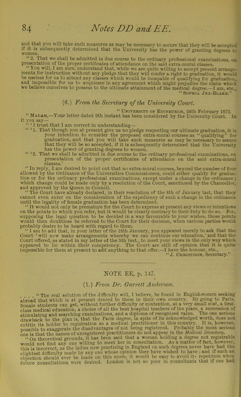 and that you will take sncli measures as may I)e necessary to secure that they will be aecepted if it IS subsequently deteniiiued that the University has the power of ;^ntiii;{ dej^rees to women. o- © © “2. That wc shall be admitted in due course to the ordinary professional examinatiuna, on presentation of the proper certificates of attendance on the said extra-mural classes. “ You will, I am sure, understand that, while we are quite willing to accept present arrange- ments for instruction without any pledge that they will confer a right to graduation, it would be useless for us to attend any classes which would be inca[>able of qualifying for graduation, and impossible for us to acquiesce in any agreement which might jirejudice the (^im which we believe ourselves to possess to the ultimate attainment of the medical degree.—I am, etc., “Sophia Jex-Blake. (6.) From the Secretary of the University Court. “ University of Edinburgh, 24th February 1872. “ Madam,—Your letter dated 9th instant has been considered by the University Court. In it you say— ' ‘ ‘ I trust that 1 am correct in understanding— “ ‘ 1. That thqugii you at present give us no pledge respecting our ultimate graduation, it is your intention to consider the proposed extra-mural courses as “qualifying for graduation, and that you will take such measures as may be necessary to secure that they will be so accepted, if it is subsequently determined tliat the University has the power of granting degrees to women. “ ‘2. Tliat we shall be admitted in due course to the ordinary professional examinations, on presentation of the proper certificates of attendance on the said extra-mural classes.' “ In reply, I am desired to point out that no extra-mural courses, beyond the number of four allowed by the Ordinance of the Universities Commissioners, could either qualify for gradua- tion or for the ordinary professional examinations, except under a change in the ordinance ; which change could be made only by a resolution of the Court, sanctioned by the Chancellor, and approved by the Queen in Council. “ The Court have already declared, in their resolution of the Sth of January last, that they cannot even enter on the consideration of the expediency of sncli a change in the ordinance until the legality of female graduation has been determined. “It would not only be premature for the Court to express at present any views or intentions on the points to which you refer, but it would be clearly contrary to theirduty to do so. For, supposing the legal question to be decided in a way favourable to your wishes, those points would then doubtless be referred to the Court for their decision, when various jiarties would pirobably desire to be heard with regard to them. “ I am to add that, in your letter of the ISth January, you appeared merely to ask that tlie Court ‘ will now make arrangements whereby we can continue our education,’ and tliat the Court ofl'ered,as stated in my letter of the Sth inst., to meet your views in the only way whicli appeared to lie within their competency. The Court are still of opinion that it is quite impossible for them at present to add anything to that offer.—I have the honour, etc., “ J. Christison, Secretary. NOTE EE, p. 147. (1.) From Dr. Garrett Amler.ton. “The real solution of the difficulty will, I believe, be founii in Englishwomen seeking abroad that which is at present denied to them in their own country. By going to Paris, female students can get, without further difficulty or contention, at a very small cost, a first- class medical education, a choice of all the best hospital teachers of the place, a succession of stimulating and searching examinations, and a diploma of recognized value. The one serious drawback to the plan is, that the Paris degree, in spite of its acknowledged worth, does not entitle its holder to registration as a medical practitioner in this country. It is, however, possible to exaggerate the disadvantages of not being registered. Proliably the most serious one is that the names of unregistered practitioners do not appear in the MnUcal Directory. “ On theoretical grounds, it lias been said that a woman holding a degree not registrable would not find any one willing to meet her in consuluation. As a matter of fact, however, tills is incorrect, ns the ladies now practising in England on such degrees never have had the slightest difficulty made by any one whose opinion they have wisheil to have ; and if such an objection should ever lie made on this score, it woiiM lie easy to avoid iti repetition when future consultations were desired, London is not so poor in consiilUnts that if one had