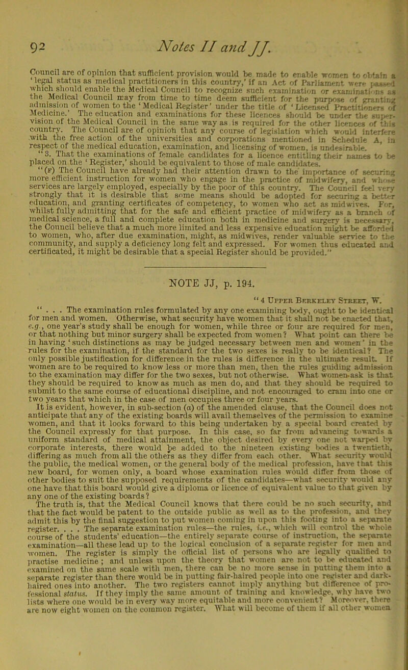 Council are of opinion that sufficient provision would be made to enable women to obtain a ‘ leg!d status as medical practitioners in this country,’ if an Act of Parliament were i.aj.i»e<l which should enable the Medical Council to recognize such examination or examinati' ns as the Meiiical Council may from time to time deem sufficient for the purpose of granting admission of women to the ‘Medical Register’ under the title of ‘Licensed Practitioners of ^ledicine.’ The education and examinations for these licences should be under the siije-r- vision of the Jledical Council in the same way as is required for the other licences of this country. The Council are of opinion that any course of legislation which would interfere with the free action of the universities and corporations mentioned in Schedule A, in respect of the medical educ.ation, examination, and licensing of women, is undesirable. “3. That the examinations of female candidates for a licence entitling their names to be placed on the ‘ Register,’ should be equivalent to those of male candidates. “(f) The Council have already had their attention drawn to the importance of securing more efficient instruction for women who engage in the practice of midwifery, and wh'-.e services are largely employed, especially by the poor of this countrv. The Council feel v rv strongly that it is desirable that some means should be adopted for securing a betu'r eilucation, and gianting certificates of competency, to women who act as midwives. Fi r, whilst fully admitting that for the safe and efficient practice of midwifery as a branch of medical science, a full and complete education both in medicine and surgery is necessarv, the Council believe that a much more limited and less expensive education might be afford^ to women, who, after due examination, might, as midwives, render valuable service to the community, and supply a deficiency long felt and expressed. For women thus educated and certificated, it might be desirable that a special Register should be provided.’’ NOTE JJ, p. 194. “ 4 Upper Berkelet Street, W. “ . . . The examination rules formulated by any one examining body, ought to be identical for men and women. Otherwise, what security have women that it shall not be enacted that, e.g., one year’s study shall be enough for women, while three or four are required for men, or that nothing but minor surgery shall be expected from women ? What point can there be in having ‘ such distinctions as may be judged necessary between men and women ’ in the rules for the examination, if the standard for the two sexes is really to be identical? The only possible jmstifleation for difference in the rules is difference in the ultimate result. If women are to be required to know less or more than men, then the rules guiding admission to the examination may differ for the two sexes, but not otherwise. What women-ask is that they should be required to know as much as men do, and that they should be required to submit to the same course of educational discipline, and not encouraged to cram into one or two years that which in the case of men occupies three or four years. It is evident, however, in sub-section (a) of the amended clause, that the Council does not anticipate that any of the existing boards will avail themselves of the permission to examine women, and that it looks forward to this being undertaken by a special board created by the Council expressly for that purpose. In this case, so far from advancing towards a uniform standard of medical attainment, the object desired by every one not warped by corporate interests, there would Jie added to the nineteen existing liodies a twentieth, differing as much from all the others as they differ from eacli other. What security would the public, the medical women, or the general body of the medical profession, have t hat this new board, for women only, a board whose examination rules would differ from those I'f other bodies to suit the supposed requirements of the candidates—what security would any one have that this board would give a diploma or licence of equivalent value to that given by any one of the existing boards ? The truth is, that the Medical Council knows that there could be no such security, and that the fact would be patent to the outside public as well as to the profession, and they .admit this by the final suggestion to put women coming in upon this footing into a separate register. . . . The separate examination rules—the rules, f.r., which will control the whole course of the students’ education—the entirely seimrate course of instruction, the separate examination—all these lead uji to the logical conclusion of a separate register for men and women. The register is simply the official list of persons who are legally qualified to jiractise medicine; and unless upon the theory that women are not to be educated ami examined on the same scale with men, there can be no more sense in putting them into a separate register than there would be in putting fair-haired people into one register and dark- haired ones into another. The two registers cannot imply anything but difference of pro- fessional statics. If they imply the same amount of training and knowledge, why have two lists where one would be in every way more equitable and more convenient? Moreover, there are now eight women on the common register. What will become of them if all other women