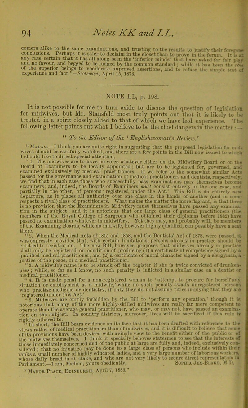 comers alike to the saine examinations, and trusting to the results to justify their fore-'.,,, conclusions. Perhaps it is safer to declaim in the closet tlian to prove in the fonim. Jt at any rate certain that it has all along been the ‘inferior minds’ that liave asked for fair pUy and no favour, and begged to be judged by the ctnninon standard ; wliile it has Wn th^ rn/e ot the superior beings to vociferate unproved assertions, and to refuse the simple uo-t experience and fact.”—5co^s??ian, April 15, 1876. NOTE LL, p. 198. It is not possible for me to turn aside to discuss the question of lcislati'in for midwives, but Mr. Stansfeld most truly points out that it is likely to l»e treated in a spirit closely allied to that of which we have had experience. Tlie following letter points out what 1 believe to be the chief dangers in the matter “ To the Editor of the ‘ EnglishwoTman’s Berieic.’ “ Madam,—I think you are quite right in suggesting that the proposed legislation Tor mid- wives should he earefuily watched, and there are a few points in tlie Bill now issued to which I should like to direct special attention. “ 1. The midwives are to have no voice whatever either on the Midwiferj- Board nr on the Board of Examiners to he locally appointed; hut are to be legislated for, governed, and examined exclusively by medical practitioners. If we refer to the somewhat similar -Acts passed for the governance and examination of medical practitioners and dentists, respectively, we find that in each case those who successfully pass examinations may themselves beceinie examiners ; and, indeed, the Boards of Examiners mvst consist entirely in the one case, and imrtially in the other, of persons ‘ registered under the Act.’ Tliis Bill is an entirely new departure, as it places all authority over one class in the hands of another (and in' some respects a rival) class of practitioners. What makes the matter the more flagrant, is that tiiere is no provision that the Examiners in Midwifery must themselves have i>assed any examina- tion in the subject; and it is notorious that one large class of general practitioners (the members of the Eoyal College of Surgeons who obtained their diplomas before 18S2)have passed no examination whatever in midwifery. Yet they may, and probably will, be members of the Examining Boards, while'no midwife, however highly qualified, can possibly liave a seat there. “2. When the Medical Acts of 1315 and 185S, and the Dentists’ Act of 1878, were pa.s.sed, it was expressly provided that, with certain limitations, persons already in practice should be entitled to registration. Tlie new Bill, liowever, proposes that inidwives already in practice sliall only be registered on condition of producing (1) a certificate of comjietence signed l>y a qualified medical practitioner, and (2) a certificate of moral character signed by a clergymau, a justice of the peace, or a medical practitioner. “ 3. A midwife’s name is to be struck off the register if she is twice convicted of drunken- pess; while, so far as I know, no sucli penalty is inflicted in a similar case on a dentist nr medical practitioner. “4. It is made penal for a nonregistered woman to ‘attempt to procure for herself any situation or employment as a midwife,' while no such penalty awaits unregistered jiersuns who practise medicine or dentistry, if only they do not assume titles implying that they are ‘ registered under this Act.’ “5. Midwives are curtly forbidden by the Bill to ‘ jierform any operation.’ though it is notorious that many of the more highly-skilled midwives are really far more competent to operate than the average general practitioner, who may, or may not, have passed an examina- tion on the subject. In country districts, moreover, lives will be sacrificed if this rule is rigidly adhered to. “ In short, the Bill bears evidence on its face that it has Iwen drafted with reference to the views rather of medical practitioners than of midwives, and it is difficult to Ivlicve that some of its provisions have been devised with a single view to the benefit either of the public or of the midwives themselves. I think it specially behove.s statesmen to sec that the interests of those immediately concerned and of the public at large are fully and, indeed, exclusively con. sidered ; that no in,iustico may be done to a large class of persons who include within their ranks a snuill number of highly educated ladies, and a very large number of lalxirious workers, whose daily bread is at stake, and who arc not very likely to secure direct representation in rarliamcnt.—I am. Madam, yours obediently, SoruiA Jex-Blake, M.li. “ .Manor Place, Edinburou, April 7, 188.1.