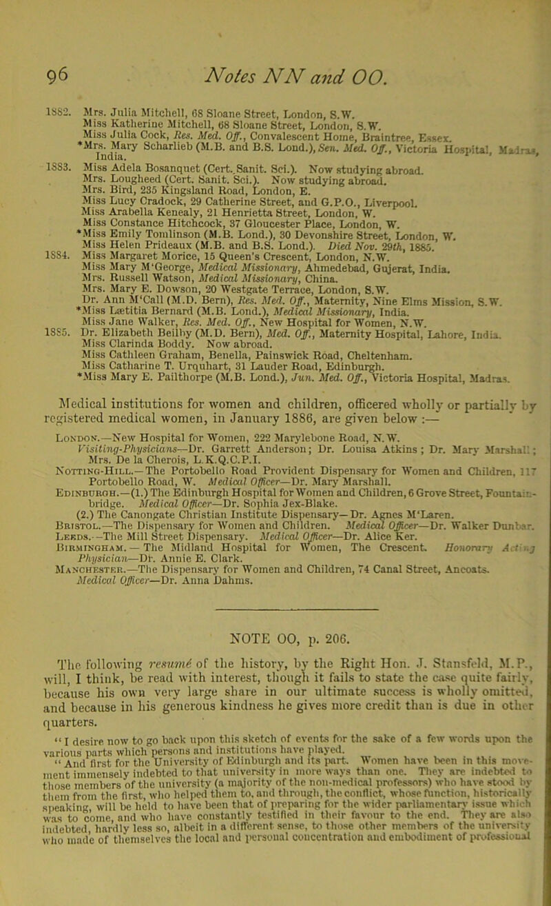 1SS2. Mrs. Julia Mitchell, 68 Sloane Street, Londnn, S.W. Miss Katherine Mitchell, 68 Sloane Street, London, S.W. Miss Julia Cock, Res. Med. Off., Convalescent Home, Braintree Essei. •Mrs. Mary Scharlieb (M.B. and B.S. Lond.), Sen. Med. Off., Victoria HospiUl Ma-irae India. ' ’ ’ 1883. Miss Adela Bo.sanquet (Cert..Sanit. Sci.). Now studying abroad. Mrs. Lougheed (Cert. Sanit. Sci.). Now studying abroad. Mrs. Bird, 235 Kingsland Road, London, E. Miss Lucy Cradock, 29 Catherine Street, and G.P.O., Liverpool. Miss Arabella Kenealy, 21 Henrietta Street, London, W. Miss Constance Hitchcock, 37 Gloucester Place, London, W. •Miss Emily Tomlinson (M.B. Lond.), 30 Devonshire Street, London, W. Miss Helen Prideaux (M.B. and B.S. Lond.). Died Nov. 29th, 1885. 1884. Miss Margaret Morice, 15 Queen's Crescent, London, N.W. Miss Mary M'George, Medical Missionary, Ahmedebad, Gujerat, India. Mrs. Russell Watson, Medical Missionary, China. Mrs. Mary E. Dowson, 20 Westgate Terrace, London, S.W. Dr. Ann M'Call {M.D. Bern), Res. Med. Off., Maternity, Nine Elms Mission, S.W. •Miss Lmtitia Bernard (M.B. Lond.), Medical Missionary, India. Miss Jane Walker, Res. Med. Off., New Hospital for Women, N.W. 1885. Dr. Elizabeth Beilby (M.D. Bern), Med. Off., Maternity Hospital, Lahore, India. Miss Clarinda Boddy. Now abroad. Miss Catlileen Graham, Benella, Painswick Road, Cheltenham. Miss Catharine T. Urquhart, 31 Lauder Road, Edinburgh. •Miss Mary E. Pailtliorpe (M.B. Lond.), Jun. Med. Off., Victoria Hospital, Madras. Medical institutions for women and children, officered whollj- or partially by- registered medical women, in January 1886, are given below :— London.—New Hospital for Women, 222 Marylebone Road, N.W. Visiting-Physicians—Dr. Garrett Anderson; Dr. Louisa Atkins; Dr. Mar} Marshall; Mr.s. De la Cherois, L.K.Q.C.P.I. Notting-Hill.—The Portobello Road Provident Dispensary for Women and Children, 117 Portobello Road, W. Medical Officer—Dr. Mary Marshall. Edinbcroh.—(1.) The Edinburgh Hospital for Women and Children, 6 Grove Street, Fountai:.- bridge. Medical Officer—Dr. Sophia Jex-Blake. (2.) The Canongate Christian Institute Dispensary—Dr. Ames M'Laren. Bristol.—The Dispen.sary for Women and Children. Median Officer—Dr. Walker Dunbar. Leeds.- -Tlie Mill Street Dispensary. MediccU. Officer—Dr. Alice Ker. Birmingham. — The Midland Hospital for Women, The Crescent. Honorary A.t'i.j Physician—Dt. Annie E. Clark. Manchester.—Tlie Dispensary for Women and Children, 74 Canal Street, Ancoats. Medical Officer—Dr. Anna Dahnis. NOTE 00, p. 206. The following resumd of the history, by the Right Hon. J. Stnnsfold, M.P., will, I think, be read with interest, though it fails to state the ca.se quite fairly, because his own very large share in our ultimate .suece,ss is wholly omitteii, and because in his generous kindness he gives more credit than is due in other quarters. “ I desire now to go back upon this sketch of events for the sake of a few words upon the various parts which persons and institutions have played. “ And first for the University of Edinburgh and its iwrt. Women have been in this move- ment immensely indebted to that university in more ways than one. Tliey are indebted to tliosc members of the university (a majority of the non-medical professors) who have stood by them from the first, who helped them to. and through, the conflict, whose function, historically speaking will be held to have been that of preparing for the wider parliamentar}- issue which was to come and who have constantly testified in their favour to the end. Tliey are also indebted, hardly less so, albeit in a different sense, to those other members of the university wlio made of themselves the local and personal concentration and embodiment of professioual