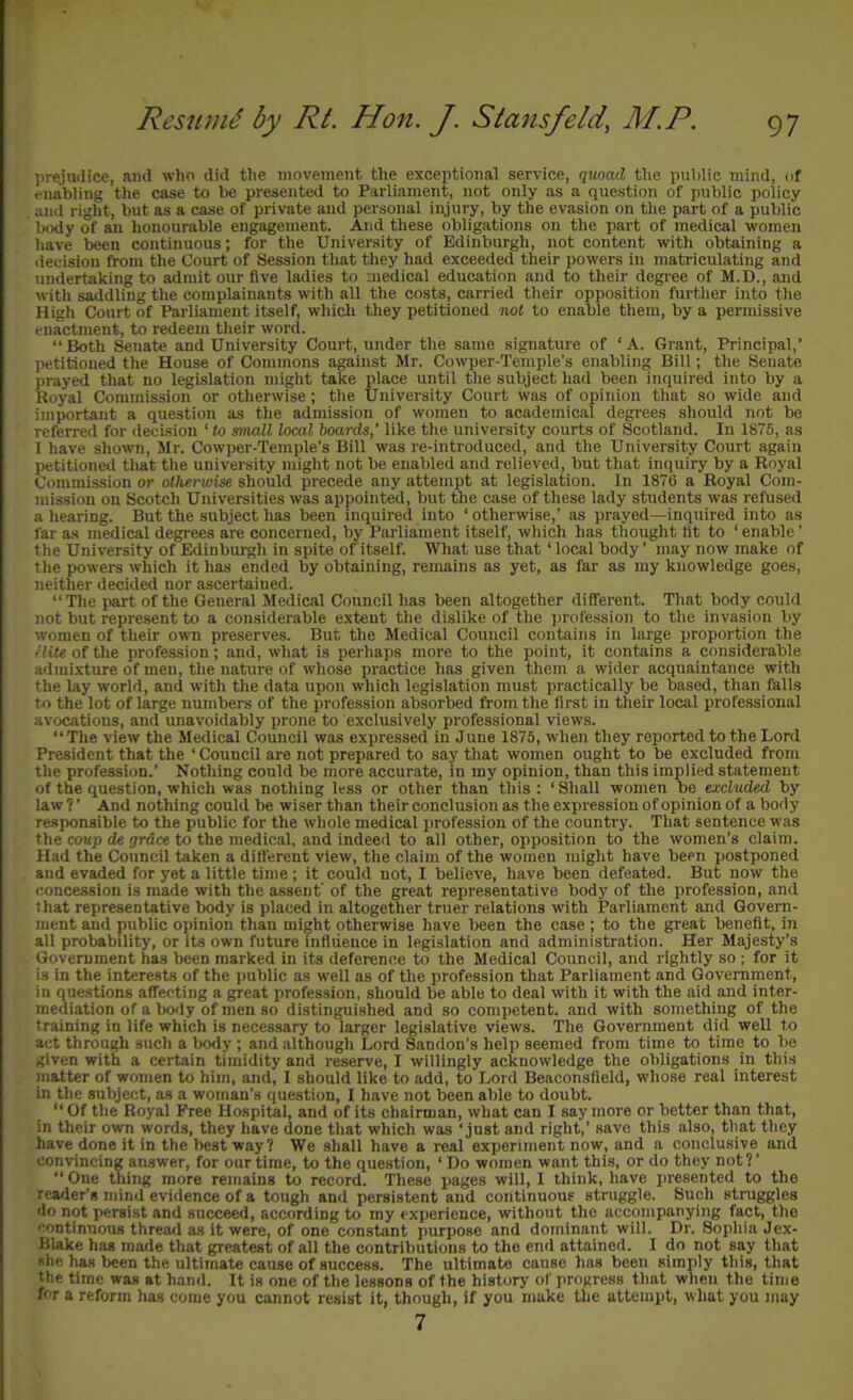 pr^'udice, and who did the movement the exceptional service, (lUoaH the public mind, of enabling the case to be presented to Parliament, not only as a question of public policy and right, but as a case of private and personal in,jury, by the evasion on the part of a public body of an honourable engagement. And these obligations on the part of medical women have been continuous; for the University of Edinburgh, not content with obtaining a decision from the Court of Session that they had exceeded their powers in matriculating and undertaking to admit our five ladies to medical education and to their degi-ee of M.D., and with saddling the complainants with all the costs, carried their opposition further into the High Court of Parliament itself, wliicli they petitioned nol to enable them, by a permissive enactment, to redeem tlieir word. “Both Senate and University Court, under the same signature of ‘A. Grant, Principal,’ petitioned the House of Commons against Mr. Cowper-Temple’s enabling Bill; the Senate pray^ that no legi.slation might take place until the subject had been inquired into by a Royal Commission or otherwise; the University Court was of opinion tliat so wide and important a question as the admission of women to academical degrees should not be referred for decision ‘ to small local boards,’ like the university courts of Scotland. In 1876, as I have shown, Mr. Cowper-Temple’s Bill was re-introduced, and the University Court again petitioned that the university might not be enabled and relieved, but that inquiry by a Royal Commission or otherwise should precede any attempt at legislation. In 1876 a Royal Com- mission on Scotch Universities was appointed, but the case of these lady students was refused a liearing. But the subject has been inquired into ‘ otherwise,’ as prayed—inquired into as far as medical degrees are concerned, by Parliament itself, which has thought tit to ‘ enable ’ the University of Edinburgh in spite of itself. What use that ‘local body’ may now make of tlie powers which it has ended by obtaining, remains as yet, as far as my knowledge goes, neither decided nor ascertained. “The part of the General Medical Council has been altogether different. That body could not but represent to a considerable extent the dislike of the profession to the invasion by women of their own preserves. But the Medical Council contains in large proportion the fliU of the profes.sion; and, wliat is perhaps more to the point, it contains a considerable admixture of men, the nature of wliose practice has given them a wider acquaintance with the lay world, and with the data upon which legislation must practically be based, than falls to the lot of large numbers of the profession absorbed from the first in their local professional avocations, and unavoidably prone to exclusively professional views. “The view the Medical Council was expressed in June 1875, when they reported to the Lord President that the ‘ Council are not prepared to say that women ought to be excluded from tile profession.’ Nothing could be more accurate, in my opinion, than this implied statement of the question, which was nothing less or other than this : ‘ Shall women be excluded by law 1 ’ And nothing could be wiser than their conclusion as the expression of opinion of a body responsible to the public for the wliole medical profession of the country. That sentence was the coup de !7r<Jce to the medical, and indeed to all other, opposition to the women’s claim. Had the Council taken a different view, the claim of the women might have been postponed and evaded for yet a little time ; it could not, I believe, have been defeated. But now the concession is made with the assent’ of the great representative body of the profession, and that representative body is placed in altogether truer relations with Parliament and Govern- ment and public opinion than might otherwise have been the case ; to the great benefit, in all probability, or its own future infliieuce in legislation and administration. Her Majesty’s Government has been marked in its deference to the Medical Council, and rightly so ; for it is in the interests of the public as well as of the profession that Parliament and Government, in questions affecting a great profession, should be able to deal with it with the aid and inter- mediation of a body of men so distinguished and so competent, and with something of the training in life which is necessary to larger legislative views. The Government did well to act through such a body ; and although Lord Sandon’s help seemed from time to time to be given with a certain timidity and reserve, I willingly acknowledge the obligations in this matter of women to him, and, I should like to add, to Lord Beaconsfield, whose real interest in the subject, as a woman’s question, I have not been able to doubt. “Of the Royal Free Hospital, and of its chairman, what can I say more or better than that, in their own words, they have done that which was ‘just and right,’ save this also, tlmt they have done it in the best way? We shall have a real experiment now, and n conclusive and convincing answer, for our time, to the question, ‘ Do women want this, or do they not ? ’ “ One thing more remains to record. These pages will, 1 think, have jiresented to the reader’s mind evidence of a tough and persistent and continuous struggle. Such struggles do not persist and succeed, according to my ( xperieuce, without the accompanying fact, the continuous threail as it were, of one constant purpose and dominant wili. Dr. Sophia Jex- Blake has made that greatest of all the contributions to the end attained. I do not say that she has been the ultimate cause of success. 'The ultimate cause has been simply this, that the time was at hand. It is one of the lessons of the history of progress that when the time for a reform has come you cannot resist it, though, if you make the attempt, what you may 7