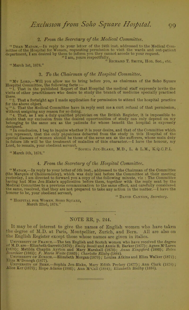 2. From the Secretary of the Medical Committee. “ Dear Madam,—In reply to your letter of the 24th inst. addressed to the Medical Com- mittee of the Hospital for Women, requesting permission to visit the wards and out-patient department, I am desired hy them to inform you they cannot accede to your request.  I am, yours respectfully, Richard T. Smith, Hon. Sec., etc. “ March 1st, 1878.” 3. To the Chairman of the Hospital Committee. ‘‘My Lord,—Will you allow me to bring before you, as chairman of the Soho Square Hospital Committee, the following facts :— “ 1. Tliat in the published Report of that Hospital the medical staff expressly invite the visits of other practitioners who desire to study the branch of medicine specially practised there. “ 2. That a fortnight ago I made application for permission to attend the hospital practice for the above object. y “3. That the Medical Committee have in reply sent me a curt refusal of that permission, without assigning any reason for so doing. “4. That, as I am a duly qualified physician on the British Register, it is impossible to doubt that my exclusion from the desired opportunities of study can only depend on my belonging to the same sex as the patients for whose benefit the hospital is expressly designed. ■‘ In conclusion, I beg to inquire whether it is your desire, and that of the Committee which you represent, that the only pliysicians debarred from the study in this Hospital of the special diseases of women should be those of the same sex as the sufferers, whose main duty in future life will be the treatment of maladies of this character.—I have the honour, iny Lord, to remain, your obedient servant, “Soi'HiA Jex-Blake, M.D., L. & L.M., K.Q.C.P.l. “ March 5th, 1878.” 4. From the Secretary of the Hospital Committee. “ Madam,—In reply to your letter of 5th inst., addressed to the Chairman of the Committee (the Marquis of Cholmondeley), which was duly laid before the Committee at their meeting ye.sterday, I am directed to forward you a copy of the following minute, viz : The Committee having had Miss Jex-Blake’s application before them, together with the reply sent by the Medical Committee to a previous communication to the same effect, and carefully considered the same, resolved, that they are not prepared to take any action in the matter.—I have the honour to be, your obedient servant, “ David Canxoh, Searetary. “ Hospital foe Womev. Soho Square, March 22nd, 1878.” NOTE RR, p. 244. It may be of interest to give the names of English women who have taken the degree of M.D. at Paris, Montpellier, Zurich, and Bern. All are also on the English Register except those whose names are given in italics. UsivERSiTY OF France.—The ten English and Scotch women who have received the degree of M.D. are—Elizabeth Garrett(1870); Emily Bovell and Annie R. Barker (1877); Agnes M'Laren (1878); Matilda Chaplin Ayrton and Mary Marshall (1879); Anna Kingsford (1880); Helen Jlonrchier (mi); F. Marie IFatfe (1883); Charlotte Ellahy (mi). University of Zurich.-Elizabeth Morgan (1870); Louisa Atkins and Eliza Walker (1872); Eliza M‘Donogh (1877). University of Bern.-Sophia Jex.Blake, Mary Edith Pechey (1877); Ann Clark (1878); Alice Ker (1879); Hope Adams (1680); Ann .M'Call (1884); Elizubetli Bielby (1885).