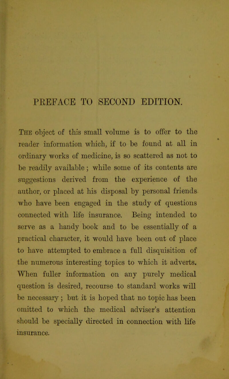 PREFACE TO SECOND EDITION. The object of this small volume is to offer to the reader information which, if to be found at all in ordinary works of medicine, is so scattered as not to be readily available; while some of its contents are suggestions derived from the experience of the author, or placed at his disposal by personal friends who have been engaged in the study of questions connected with life insurance. Being intended to serve as a handy book and to be essentially of a practical character, it would have been out of place to have attempted to embrace a full disquisition of the numerous interesting topics to which it adverts. When fuller information on any purely medical question is desired, recourse to standard works will be necessary; but it is hoped that no topic has been omitted to which the medical adviser’s attention should be specially directed in connection with life insurance.