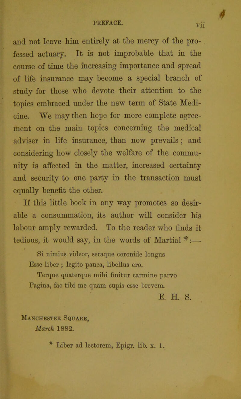 and not leave him entirely at the mercy of the pro- fessed actuary. It is not improbable that in the course of time the increasing importance and spread of life insurance may become a special branch of study for those who devote their attention to the topics embraced under the new term of State Medi- cine. We may then hope for more complete agree- ment on the main topics concerning the medical adviser in life insurance, than now prevails; and considering how closely the welfare of the commu- nity is affected in the matter, increased certainty and security to one party in the transaction must equally benefit the other. If this little hook in any way promotes so desir- able a consummation, its author will consider his labour amply rewarded. To the reader who finds it tedious, it would say, in the words of Martial #:— Si nimius videor, seraque coronide longus Esse liber ; legito pauca, libellus ero. Terque quaterque mibi finitur carmine parvo Pagina, fac tibi me quam cupis esse brevem. E. H. S. Manchester Square, March 1882. * Liber ad lectorem, Epigr. lib. x. 1.