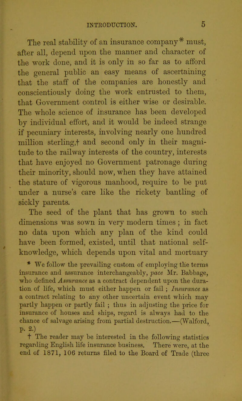 The real stability of an insurance company* must, after all, depend upon the manner and character of the work done, and it is only in so far as to afford the general public an easy means of ascertaining that the staff of the companies are honestly and conscientiously doing the work entrusted to them, that Government control is either wise or desirable. The whole science of insurance has been developed by individual effort, and it would be indeed strange if pecuniary interests, involving nearly one hundred million sterling,t and second only in their magni- tude to the railway interests of the country, interests that have enjoyed no Government patronage during their minority, should now, when they have attained the stature of vigorous manhood, require to be put under a nurse’s care like the rickety bantling of sickly parents. The seed of the plant that has grown to such dimensions was sown in very modern times; in fact no data upon which any plan of the kind could have been formed, existed, until that national self- knowledge, which depends upon vital and mortuary * We follow the prevailing custom of employing the terms insurance and assurance interchangeably, pace Mr. Babbage, who defined Assurance as a contract dependent upon the dura- tion of life, which must either happen or fail; Insurance as a contract relating to any other uncertain event which may partly happen or partly fail ; thus in adjusting the price for insurance of houses and ships, regard is always had to the chance of salvage arising from partial destruction.—(Walford, p. 2.) t The reader may be interested in the following statistics regarding English life insurance business. There were, at the end of 1871, 106 returns filed to the Board of Trade (three