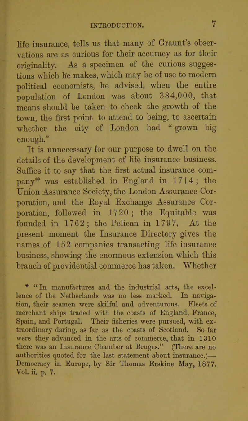 life insurance, tells us that many of Graunt’s obser- vations are as curious for their accuracy as for tlieir originality. As a specimen of the curious sugges- tions which h'e makes, which may he of use to modern political economists, he advised, when the entire population of London was about 384,000, that means should he taken to check the growth of the town, the first point to attend to being, to ascertain whether the city of London had “ grown big enough.” It is unnecessary for our purpose to dwell on the details of the development of life insurance business. Suffice it to say that the first actual insurance com- pany* was established in England in 1714; the Union Assurance Society, the London Assurance Cor- poration, and the Koyal Exchange Assurance Cor- poration, followed in 1720 ; the Equitable was founded in 1762; the Pelican in 1797, At the present moment the Insurance Directory gives the names of 152 companies transacting life insurance business, showing the enormous extension which this branch of providential commerce has taken. Whether * “In manufactures and the industrial arts, the excel- lence of the Netherlands was no less marked. In naviga- tion, their seamen were skilful and adventurous. Fleets of merchant ships traded with the coasts of England, France, Spain, and Portugal. Their fisheries were pursued, with ex- traordinary daring, as far as the coasts of Scotland. So far were they advanced in the arts of commerce, that in 1310 there was an Insurance Chamber at Bruges.” (There are no authorities quoted for the last statement about insurance.)— Democracy in Europe, by Sir Thomas Erskine May, 1877. VoL ii. p. 7.