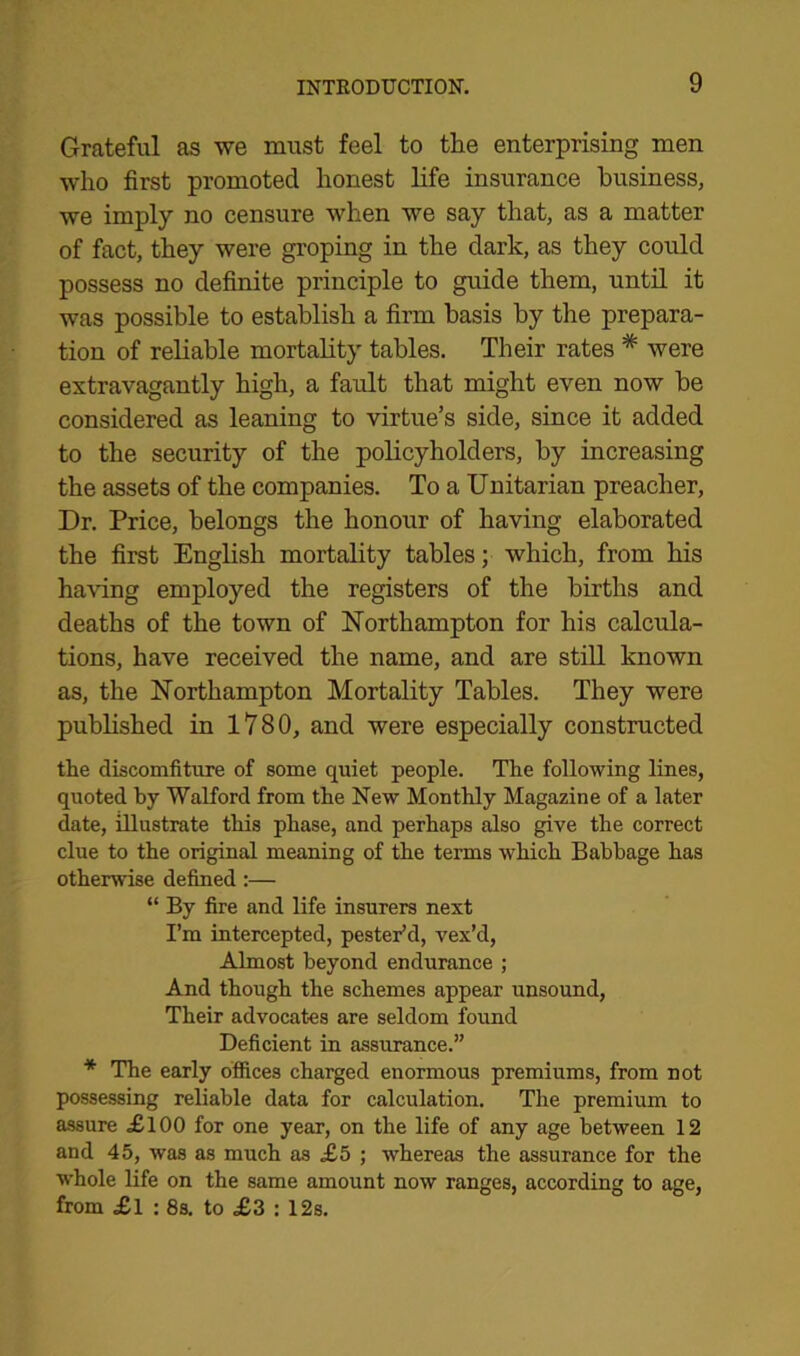 Grateful as we must feel to the enterprising men who first promoted honest life insurance business, we imply no censure when we say that, as a matter of fact, they were groping in the dark, as they could possess no definite principle to guide them, until it was possible to establish a firm basis by the prepara- tion of reliable mortality tables. Their rates # were extravagantly high, a fault that might even now be considered as leaning to virtue’s side, since it added to the security of the policyholders, by increasing the assets of the companies. To a Unitarian preacher, Dr. Price, belongs the honour of having elaborated the first English mortality tables; which, from his having employed the registers of the births and deaths of the town of Northampton for his calcula- tions, have received the name, and are still known as, the Northampton Mortality Tables. They were published in 1780, and were especially constructed the discomfiture of some quiet people. The following lines, quoted by Watford from the New Monthly Magazine of a later date, illustrate this phase, and perhaps also give the correct clue to the original meaning of the terms which Babbage has otherwise defined:— “ By fire and life insurers next I’m intercepted, pester’d, vex’d, Almost beyond endurance ; And though the schemes appear unsound, Their advocates are seldom found Deficient in assurance.” * The early offices charged enormous premiums, from not possessing reliable data for calculation. The premium to assure <£100 for one year, on the life of any age between 12 and 45, was as much as £5 ; whereas the assurance for the whole life on the same amount now ranges, according to age, from £l : 8s. to £3 : 12s.