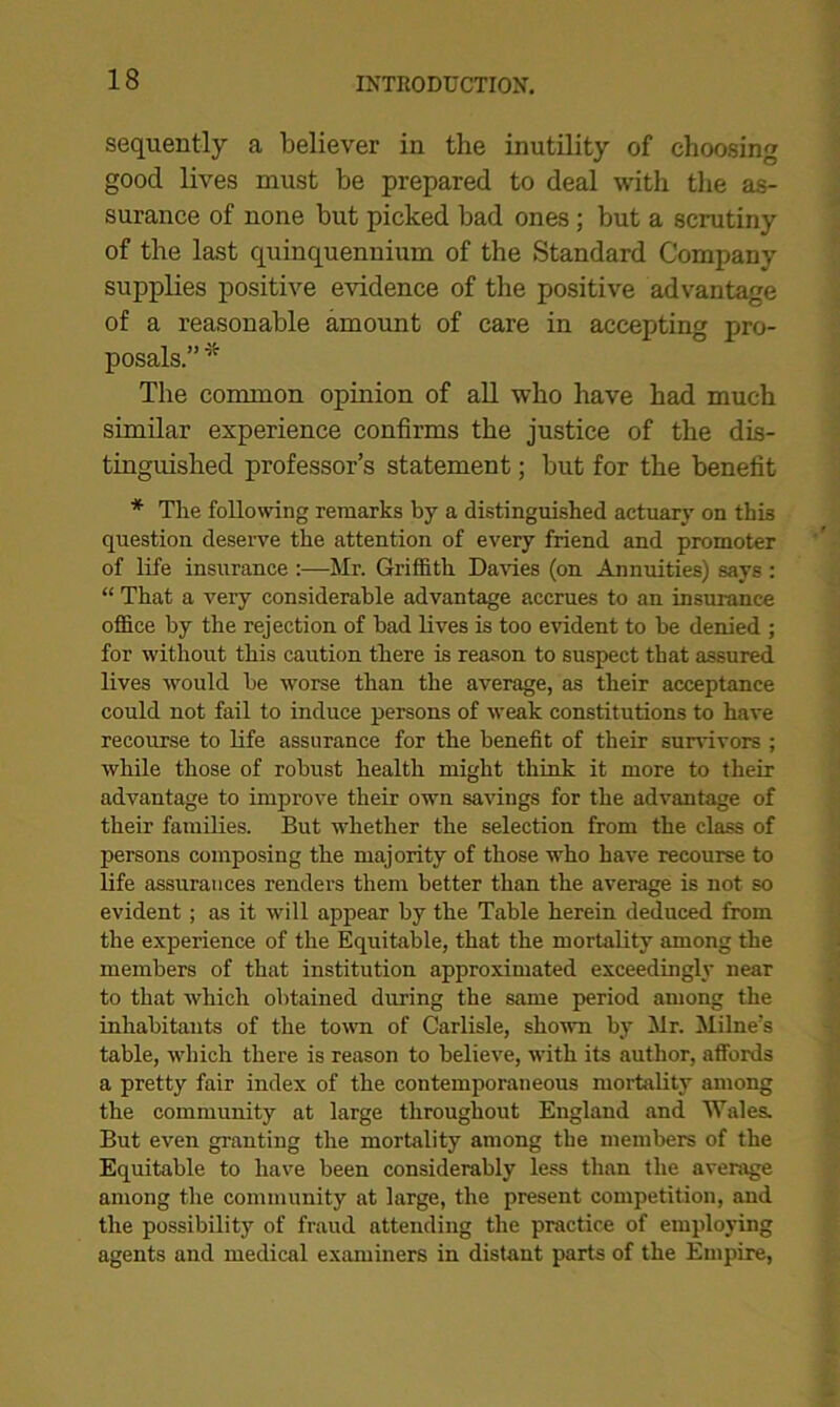 seqiiently a believer in the inutility of choosing good lives must be prepared to deal with the as- surance of none but picked bad ones; but a scrutiny of the last quinquennium of the Standard Companv supplies positive evidence of the positive advantage of a reasonable amount of care in accepting pro- posals.” * The common opinion of all who have had much similar experience confirms the justice of the dis- tinguished professor’s statement; but for the benefit * The following remarks by a distinguished actuary on this question deserve the attention of every friend and promoter of life insurance :—Mr. Griffith Davies (on Annuities) says : “ That a very considerable advantage accrues to an insurance office by the rejection of bad lives is too evident to be denied ; for without this caution there is reason to suspect that assured lives would be worse than the average, as their acceptance could not fail to induce persons of weak constitutions to have recourse to life assurance for the benefit of their survivors ; while those of robust health might think it more to their advantage to improve their own savings for the advantage of their families. But whether the selection from the class of persons composing the majority of those who have recourse to life assurances renders them better than the average is not so evident ; as it will appear by the Table herein deduced from the experience of the Equitable, that the mortality among the members of that institution approximated exceedingly near to that which obtained during the same period among the inhabitants of the town of Carlisle, shown by Mr. Milne’s table, which there is reason to believe, with its author, affords a pretty fair index of the contemporaneous mortality among the community at large throughout England and Wales. But even granting the mortality among the members of the Equitable to have been considerably less than the average among the community at large, the present competition, and the possibility of fraud attending the practice of employing agents and medical examiners in distant parts of the Empire,