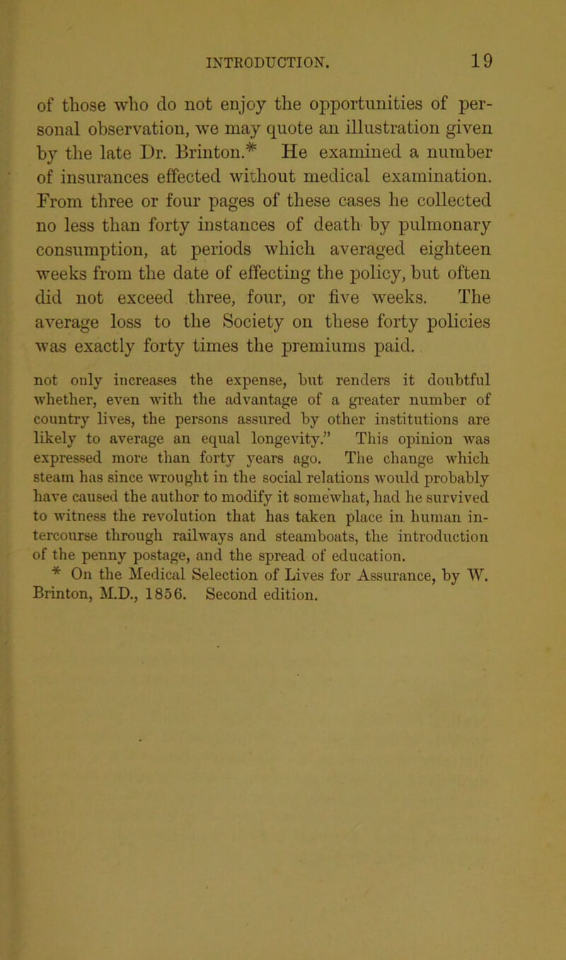 of those who do not enjoy the opportunities of per- sonal observation, we may quote an illustration given by the late Dr. Brinton.# He examined a number of insurances effected without medical examination. From three or four pages of these cases he collected no less than forty instances of death by pulmonary consumption, at periods which averaged eighteen weeks from the date of effecting the policy, hut often did not exceed three, four, or five weeks. The average loss to the Society on these forty policies was exactly forty times the premiums paid. not only increases the expense, but renders it doubtful whether, even with the advantage of a greater number of country lives, the persons assured by other institutions are likely to average an equal longevity.” This opinion was expressed more than forty years ago. The change which steam has since wrought in the social relations would probably have caused the author to modify it somewhat, had he survived to witness the revolution that has taken place in human in- tercourse through railways and steamboats, the introduction of the penny postage, and the spread of education. * On the Medical Selection of Lives for Assurance, by W. Brinton, M.D., 1856. Second edition.