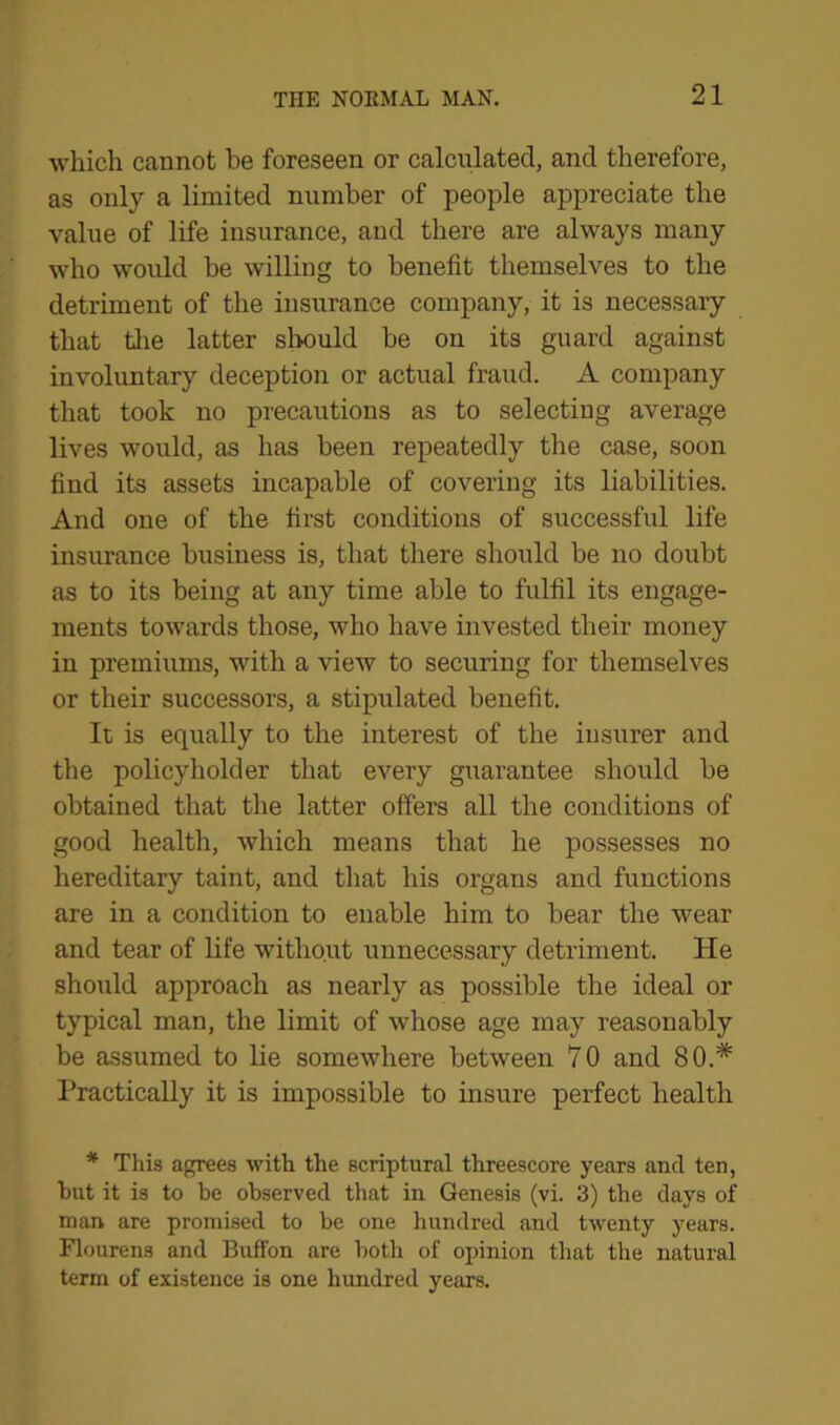 which cannot be foreseen or calculated, and therefore, as only a limited number of people appreciate the value of life insurance, and there are always many who would be willing to benefit themselves to the detriment of the insurance company, it is necessary that the latter should be on its guard against involuntary deception or actual fraud. A company that took no precautions as to selecting average lives would, as has been repeatedly the case, soon find its assets incapable of covering its liabilities. And one of the first conditions of successful life insurance business is, that there should be no doubt as to its being at any time able to fulfil its engage- ments towards those, who have invested their money in premiums, with a view to securing for themselves or their successors, a stipulated benefit. It is equally to the interest of the insurer and the policyholder that every guarantee should be obtained that the latter offers all the conditions of good health, which means that he possesses no hereditary taint, and that his organs and functions are in a condition to enable him to bear the wear and tear of life without unnecessary detriment. He should approach as nearly as possible the ideal or typical man, the limit of whose age may reasonably be assumed to lie somewhere between 70 and 80.# Practically it is impossible to insure perfect health * This agrees with the scriptural threescore years and ten, hut it is to he observed that in Genesis (vi. 3) the days of man are promised to he one hundred and twenty years. Flourens and Buffon are both of opinion that the natural term of existence is one hundred years.