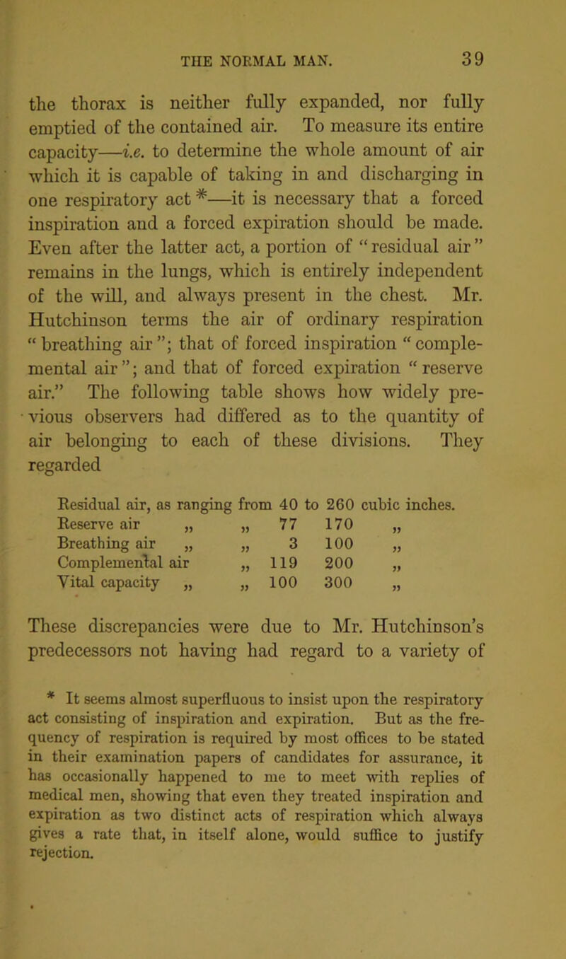the thorax is neither fully expanded, nor fully emptied of the contained air. To measure its entire capacity—i.e. to determine the whole amount of air which it is capable of taking in and discharging in one respiratory act *—it is necessary that a forced inspiration and a forced expiration should be made. Even after the latter act, a portion of “ residual air ” remains in the lungs, which is entirely independent of the will, and always present in the chest. Mr. Hutchinson terms the air of ordinary respiration “breathing air”; that of forced inspiration “comple- mental air ”; and that of forced expiration “ reserve air.” The following table shows how widely pre- vious observers had differed as to the quantity of air belonging to each of these divisions. They regarded Residual air, as ranging from 40 to 260 cubic inches. Reserve air yy 55 77 170 yy Breathing air yy 55 3 100 yy Complemental air yy 119 200 yy Vital capacity 5) yy 100 300 yy These discrepancies were due to Mr. Hutchinson’s predecessors not having had regard to a variety of * It seems almost superfluous to insist upon the respiratory act consisting of inspiration and expiration. But as the fre- quency of respiration is required by most offices to be stated in their examination papers of candidates for assurance, it has occasionally happened to me to meet with replies of medical men, showing that even they treated inspiration and expiration as two distinct acts of respiration which always gives a rate that, in itself alone, would suffice to justify rejection.