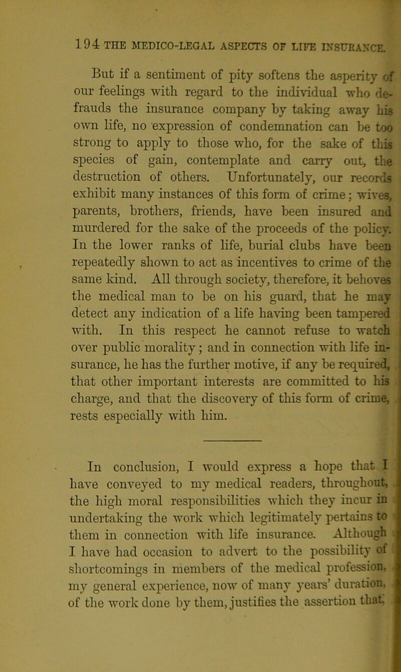 But if a sentiment of pity softens the asperity of our feelings with regard to the individual who de- frauds the insurance company by taking away his own life, no expression of condemnation can be too strong to apply to those who, for the sake of tliis species of gain, contemplate and carry out, the destruction of others. Unfortunately, our records exhibit many instances of this form of crime; wives, parents, brothers, friends, have been insured and murdered for the sake of the proceeds of the policy. In the lower ranks of life, burial clubs have been repeatedly shown to act as incentives to crime of the j same land. All through society, therefore, it behoves the medical man to be on his guard, that he may i detect any indication of a life having been tampered with. In this respect he cannot refuse to watch ; over public morality; and in connection with life in- surance, he has the further motive, if any be required, that other important interests are committed to his charge, and that the discovery of this form of crime, rests especially with him. In conclusion, I would express a hope that I have conveyed to my medical readers, throughout, the high moral responsibilities which they incur in undertaking the work which legitimately pertains to them in connection with life insurance. Although I have had occasion to advert to the possibility of shortcomings in members of the medical profession, my general experience, now of many years’ duration, of the work done by them, justifies the assertion that!