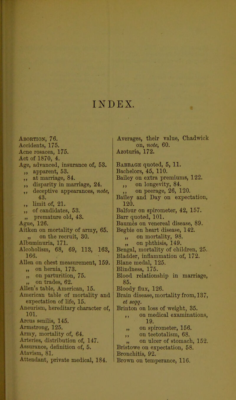 INDEX. Abortion, 76. Accidents, 175. Acne rosacea, 175. Act of 1870, 4. Age, advanced, insurance of, 53. ,, apparent, 53. ,, at marriage, 84. ,, disparity in marriage, 24. ,, deceptive appearances, note, 43. ,, limit of, 21. „ of candidates, 53. „ premature old, 43. Ague, 126. Aitken on mortality of army, 65. „ on the recruit, 30. Albuminuria, 171. Alcoholism, 68, 69, 113, 163, 166. Allen on chest measurement, 159. „ on hernia, 173. „ on parturition, 75. „ on trades, 62. Allen’s table, American, 15. American table of mortality and expectation of life, 15. Aneurism, hereditary character of, 101. Arcus senilis, 145. Armstrong, 125. Army, mortality of, 64. Arteries, distribution of, 147. Assurance, definition of, 5. Atavism, 81. Attendant, private medical, 184. Averages, their value, Chadwick on, note, 60. Azoturia, 172. Babbage quoted, 5, 11. Bachelors, 45, 110. Bailey on extra premiums, 122. ,, on longevity, 84. ,, on peerage, 26, 120. Bailey and Day on expectation, 120. Balfour on spirometer, 42, 157. Barr quoted, 101. Baumfes on venereal disease, 89. Begbie on heart disease, 142. „ on mortality, 98. „ on phthisis, 149. Bengal, mortality of children, 25. Bladder, inflammation of, 172. Blane medal, 125. Blindness, 175. Blood relationship in marriage, 85. Bloody flux, 126. Brain disease, mortality from, 137, et seqq. Brinton on loss of weight, 35. ,, on medical examinations, 19. „ on spirometer, 156. ,, on teetotalism, 68. „ on ulcer of stomach, 152. Bristowe on expectation, 58. Bronchitis, 92. Brown on temperance, 116.