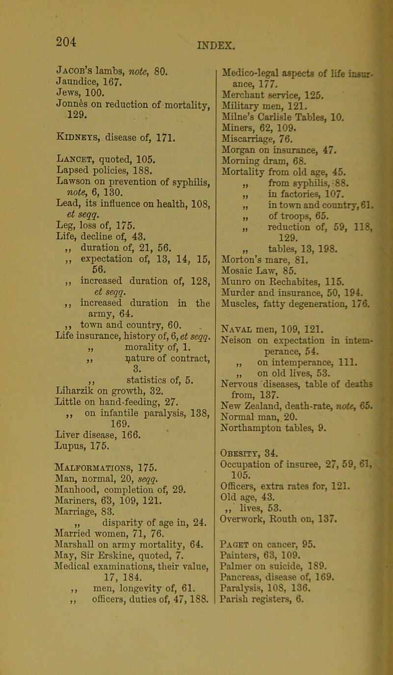 Jacob’s lambs, note, 80. Jaundice, 167. Jews, 100. Jonn£s on reduction of mortality, 129. Kidneys, disease of, 171. Lancet, quoted, 105. Lapsed policies, 188. Lawson on prevention of syphilis, note, 6, 130. Lead, its influence on health, 108, et seqq. Leg, loss of, 175. Life, decline of, 43. ,, duration of, 21, 56. ,, expectation of, 13, 14, 15, 56. ,, increased duration of, 128, et seqq. ,, increased duration in the army, 64. ,, town and country, 60. Life insurance, history of, 6, et seqq. „ morality of, 1. ,, pature of contract, 3. ,, statistics of, 5. Liharzik on growth, 32. Little on hand-feeding, 27. ,, on infantile paralysis, 138, 169. Liver disease, 166. Lupus, 175. Malformations, 175. Man, normal, 20, seqq. Manhood, completion of, 29. Mariners, 63, 109, 121. Marriage, 83. „ disparity of age in, 24. Married women, 71, 76. Marshall on army mortality, 64. May, Sir Erskine, quoted, 7. Medical examinations, their value, 17, 184. ,, men, longevity of, 61. ,, ofiicers, duties of, 47,188. Medico-legal aspects of life insur- ance, 177. Merchant service, 125. Military men, 121. Milne’s Carlisle Tables, 10. Miners, 62, 109. Miscarriage, 76. Morgan on insurance, 47. Morning dram, 68. Mortality from old age, 45. „ from syphilis,; 88. „ in factories, 107. „ in town and country, 61. „ of troops, 65. „ reduction of, 59, 118, 129. „ tables, 13, 198. Morton’s mare, 81. Mosaic Law, 85. Munro on Rechabites, 115. Murder and insurance, 50, 194. Muscles, fatty degeneration, 176. Naval men, 109, 121. Neison on expectation in intem- perance, 54. „ on intemperance, 111. „ on old lives, 53. Nervous diseases, table of deaths from, 137. New Zealand, death-rate, note, 65. Normal man,. 20. Northampton tables, 9. Obesity, 34. Occupation of insuree, 27, 59, 61, 105. Officers, extra rates for, 121. Old age, 43. ,,' lives, 53. Overwork, Routh on, 137. Paget on cancer, 95. Painters, 63, 109. Palmer on suicide, 189. Pancreas, disease of, 169. Paralysis, 108, 136. Parish registers, 6.