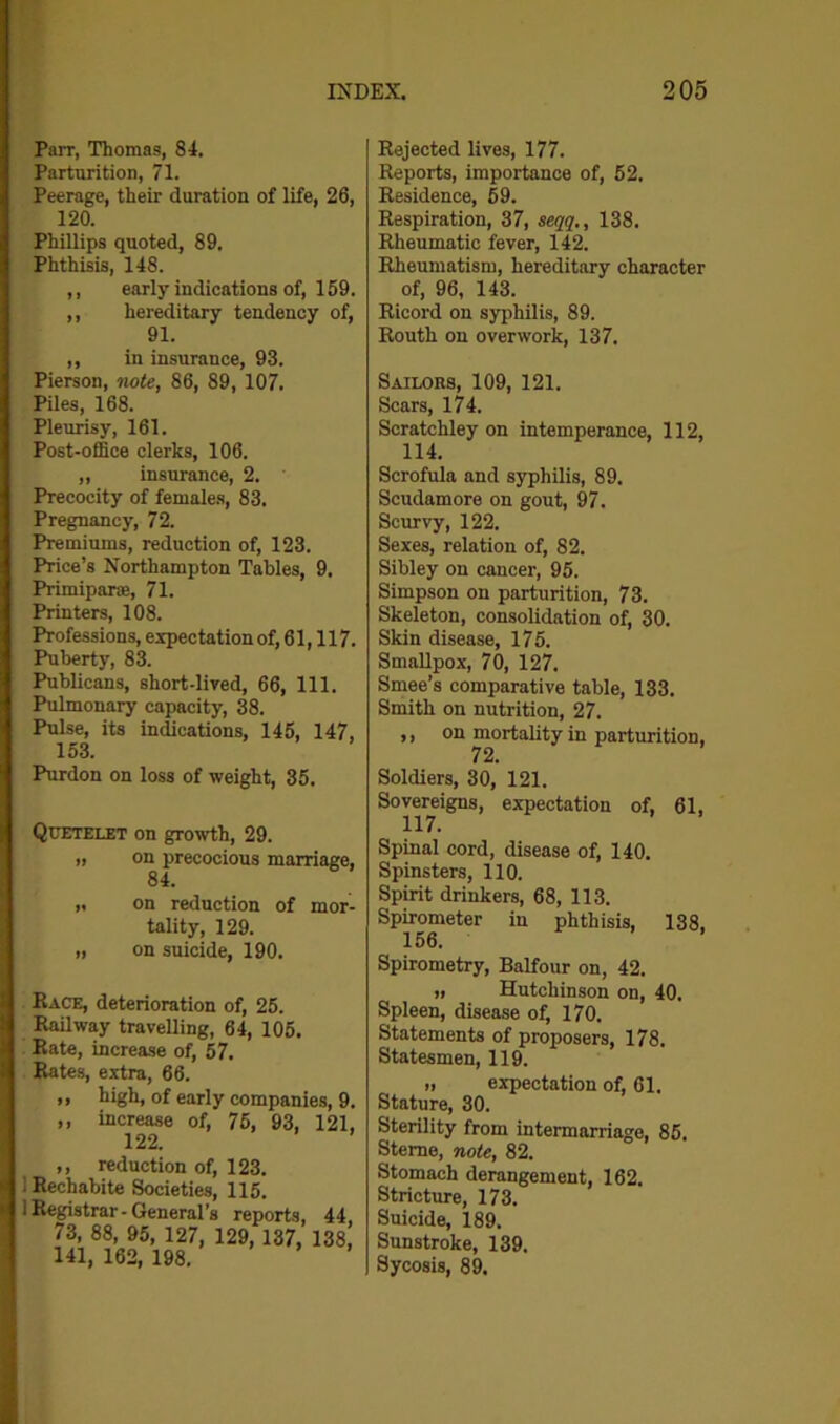 Parr, Thomas, 84. Parturition, 71. Peerage, their duration of life, 26, 120. Phillips quoted, 89. Phthisis, 148. ,, early indications of, 159. ,, hereditary tendency of, 91. ,, in insurance, 93. Pierson, note, 86, 89, 107. Piles, 168. Pleurisy, 161. Post-office clerks, 106. „ insurance, 2. Precocity of females, 83. Pregnancy, 72. Premiums, reduction of, 123. Price’s Northampton Tables, 9. Primiparie, 71. Printers, 108. Professions, expectation of, 61,117. Puberty, 83. Publicans, short-lived, 66, 111. Pulmonary capacity, 38. Pulse, its indications, 145, 147, 153. Purdon on loss of weight, 35. Quetelet on growth, 29. „ on precocious marriage, 84. ,. on reduction of mor- tality, 129. „ on suicide, 190. Race, deterioration of, 25. Railway travelling, 64, 105. Rate, increase of, 57. Rates, extra, 66. „ high, of early companies, 9. ,, increase of, 75, 93, 121, 122. ,, reduction of, 123. 1 Rechabite Societies, 115. i Registrar - General’s reports, 44 73, 88, 95, 127, 129, 137, 138 141, 162, 198. Rejected lives, 177. Reports, importance of, 52. Residence, 59. Respiration, 37, seqq., 138. Rheumatic fever, 142. Rheumatism, hereditary character of, 96, 143. Ricord on syphilis, 89. Routh on overwork, 137. Sailors, 109, 121. Scars, 174. Scratchley on intemperance, 112, 114. Scrofula and syphilis, 89. Scudamore on gout, 97. Scurvy, 122. Sexes, relation of, 82. Sibley on cancer, 95. Simpson on parturition, 73. Skeleton, consolidation of, 30. Skin disease, 175. Smallpox, 70, 127. Smee’s comparative table, 133. Smith on nutrition, 27. ,, on mortality in parturition, 72. Soldiers, 30, 121. Sovereigns, expectation of, 61, 117. Spinal cord, disease of, 140. Spinsters, 110. Spirit drinkers, 68, 113. Spirometer in phthisis, 138, 156. Spirometry, Balfour on, 42. „ Hutchinson on, 40. Spleen, disease of, 170. Statements of proposers, 178. Statesmen, 119. „ expectation of, 61. Stature, 30. Sterility from intermarriage, 85. Sterne, note, 82. Stomach derangement, 162. Stricture, 173. Suicide, 189. Sunstroke, 139. Sycosis, 89.