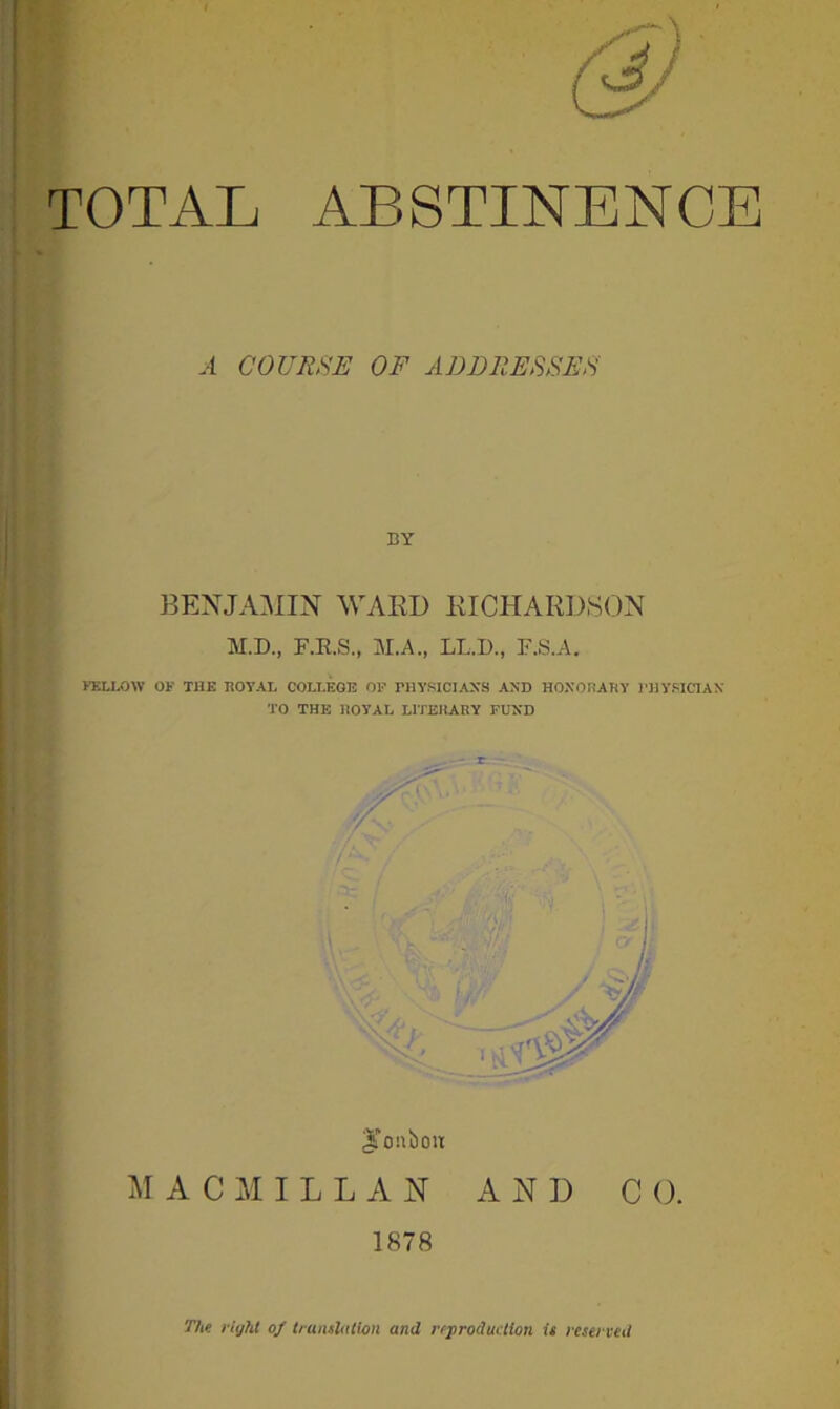 TOTAL ABSTINENCE A COURSE OF ADDRESSES BY BENJAMIN WARD RICHARDSON M.D., F.E.S., M.A., LL.D., F.S.A. FELLOW OK THE ROYAL COLLEGE OF PHYSICIAN'S AND HONORARY PHYSICIAN TO THE HOYAL LITERARY FUND JTonbou MACMILLAN AND CO. 1878 The l ight of translation and reproduction it reserved