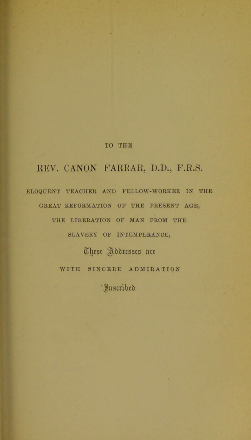 TO THE KEY. CANON FARRAR, D.D., F.R.S. ELOQUENT TEACHER AND FELLOW-WORKER IN THE GREAT REFORMATION OF THE PRESENT AGE, THE LIBERATION OF MAN FROM THE SLAVERY OF INTEMPERANCE, Sbrsc ^bbrcsscs nvc WITH SINCERE ADMIRATION ' |uscribcb