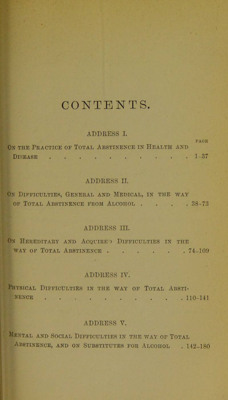 CONTENTS ADDRESS I. PACK On the Practice of Total Abstinence in Health and Disease 1-37 ADDRESS II. On Difficulties, General and Medical, in the way of Total Abstinence from Alcohol .... 38-73 ADDRESS HI. On Hereditary and Acquire ) Difficulties in the iyay of Total Abstinence 74-10!) ADDRESS IVi Physical Difficulties in the way of Total Absti- nence 110-141 ADDRESS V. Mental and Social Difficulties in the way of Total Abstinence, and on Substitutes for Alcohol . 142-180