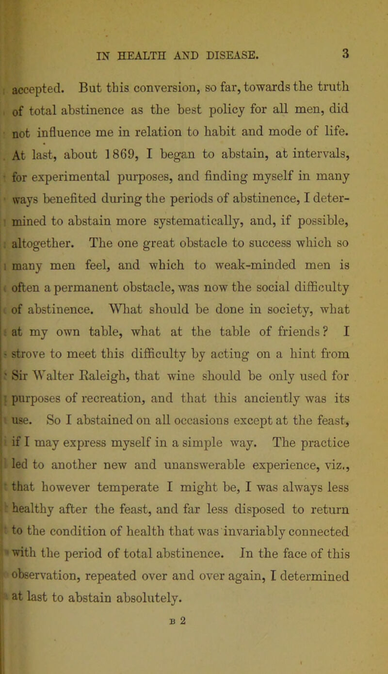 ; accepted. But this conversion, so far, towards the truth of total abstinence as the best policy for all men, did not influence me in relation to habit and mode of life. At last, about 1 869, I began to abstain, at intervals, for experimental purposes, and finding myself in many ways benefited during the periods of abstinence, I deter- mined to abstain more systematically, and, if possible, altogether. The one great obstacle to success which so i many men feel, and which to weak-minded men is ( often a permanent obstacle, was now the social difficulty of abstinence. What should be done in society, what at my own table, what at the table of friends? I ■ strove to meet this difficulty by acting on a hint from • Sir Walter Ealeigh, that wine should be only used for l purposes of recreation, and that this anciently was its i use. So I abstained on all occasions except at the feast, if I may express myself in a simple way. The practice led to another new and unanswerable experience, viz., ' that however temperate I might be, I was always less • healthy after the feast, and far less disposed to return to the condition of health that was invariably connected with the period of total abstinence. In the face of this I observation, repeated over and over again, I determined at last to abstain absolutely.