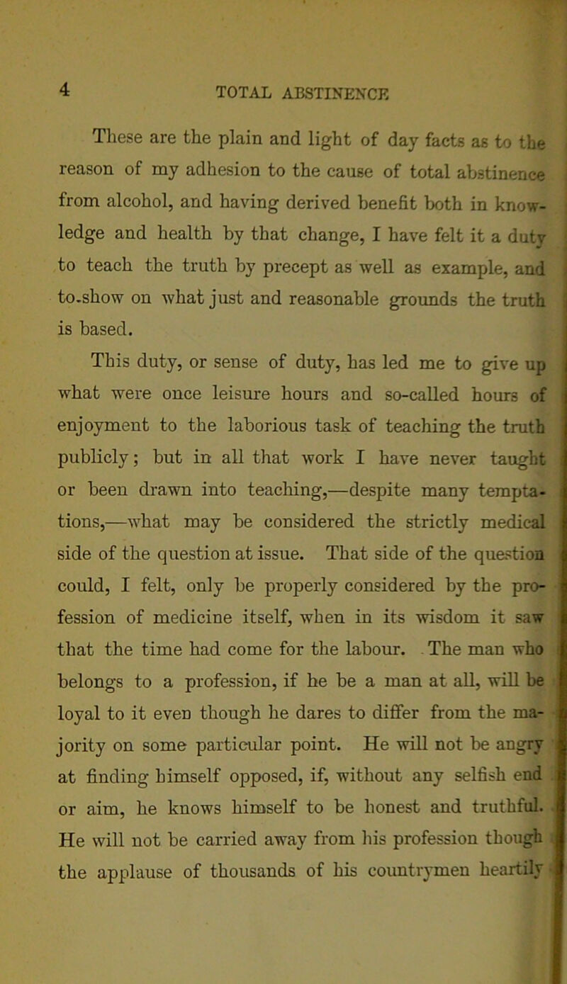 These are the plain and light of day facts as to the reason of my adhesion to the cause of total abstinence from alcohol, and having derived benefit both in know- ledge and health by that change, I have felt it a duty to teach the truth by precept as well as example, and to.show on what just and reasonable grounds the truth is based. This duty, or sense of duty, has led me to give up j what were once leisure hours and so-called hours of enjoyment to the laborious task of teaching the truth publicly; but in all that work I have never taught i or been drawn into teaching,—despite many tempta- tions,—what may be considered the strictly medical side of the question at issue. That side of the question could, I felt, only be properly considered by the pro- fession of medicine itself, when in its wisdom it saw that the time had come for the labour. The man who belongs to a profession, if he be a man at all, will be loyal to it even though he dares to differ from the ma- jority on some particular point. He will not be angry at finding himself opposed, if, without any selfish end or aim, he knows himself to be honest and truthful. He will not be carried away from his profession though the applause of thousands of his countrymen heartily