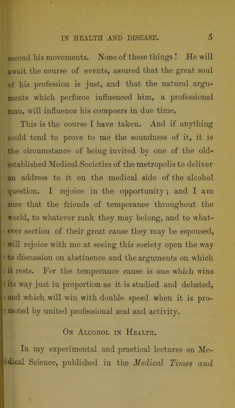second his movements. None of these things ! He will await the course of events, assured that the great soul of his profession is just, and that the natural argu- ments which perforce influenced him, a professional man, will influence his compeers in due time. This is the course I have taken. And if anything could tend to prove to me the soundness of it, it is the circumstance of being invited by one of the old- established Medical-Societies of the metropolis to deliver an address to it on the medical side of the alcohol question. I rejoice in the opportunity; and I am sure that the friends of temperance throughout the world, to whatever rank they may belong, and to what- ever section of their great cause they may be espoused, will rejoice with me at seeing this society open the way to discussion on abstinence and the arguments on which it rests. For the temperance cause is one which wins its way just in proportion as it is studied and debated, and which will win with double speed when it is pro- moted by united professional zeal and activity. On Alcoiiol in Health. In my experimental and practical lectures on Me- • dical Science, published in the Medical Times and