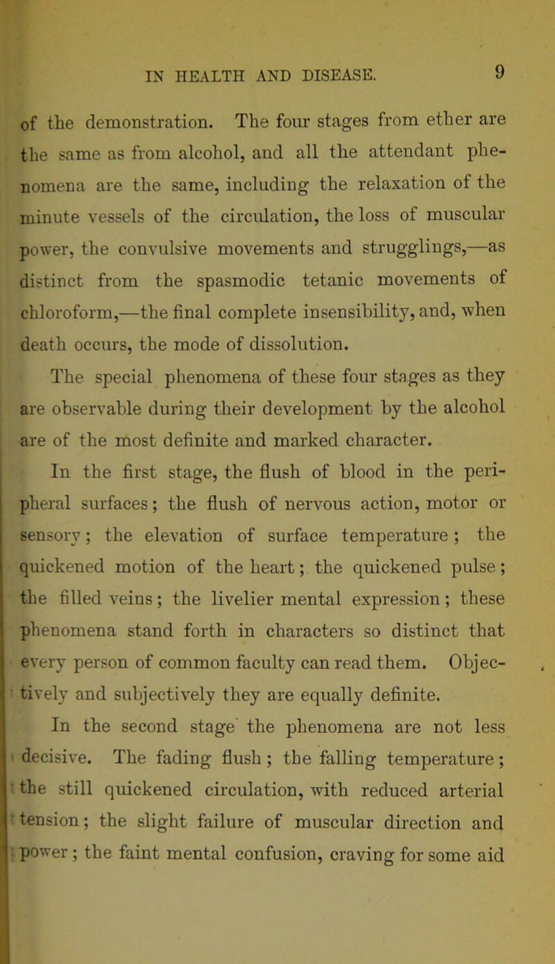 of the demonstration. The four stages from ether are the same as from alcohol, and all the attendant phe- nomena are the same, including the relaxation of the minute vessels of the circulation, the loss of muscular power, the convulsive movements and strugglings,—as distinct from the spasmodic tetanic movements of chloroform,—the final complete insensibility, and, when death occurs, the mode of dissolution. The special phenomena of these four stages as they are observable during their development by the alcohol are of the most definite and marked character. In the first stage, the flush of blood in the peri- pheral surfaces; the flush of nervous action, motor or sensory; the elevation of surface temperature; the quickened motion of the heart; the quickened pulse; the filled veins; the livelier mental expression; these phenomena stand forth in characters so distinct that every person of common faculty can read them. Objec- tively and subjectively they are equally definite. In the second stage' the phenomena are not less decisive. The fading flush ; the falling temperature; the still quickened circulation, with reduced arterial ‘ tension; the slight failure of muscular direction and power ; the faint mental confusion, craving for some aid