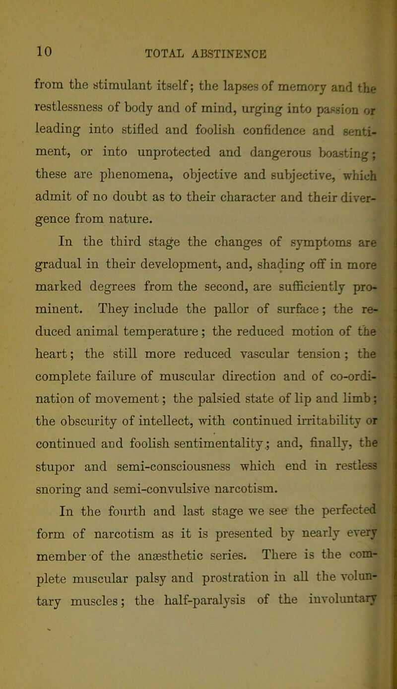 from the stimulant itself; the lapses of memory and the restlessness of body and of mind, urging into passion or leading into stifled and foolish confidence and senti- ment, or into unprotected and dangerous boasting; these are phenomena, objective and subjective, which admit of no doubt as to their character and their diver- gence from nature. In the third stage the changes of symptoms are gradual in their development, and, shading off in more marked degrees from the second, are sufficiently pro- minent. They include the pallor of surface; the re- duced animal temperature; the reduced motion of the heart; the still more reduced vascular tension ; the complete failure of muscular direction and of co-ordi- nation of movement; the palsied state of lip and limb; the obscurity of intellect, with continued irritability or continued and foolish sentimentality.; and, finally, the stupor and semi-consciousness which end in restless snoring and semi-convulsive narcotism. In the fourth and last stage we see the perfected form of narcotism as it is presented by nearly every member of the anaesthetic series. There is the com- plete muscular palsy and prostration in all the volun- tary muscles; the half-paralysis of the involuntary