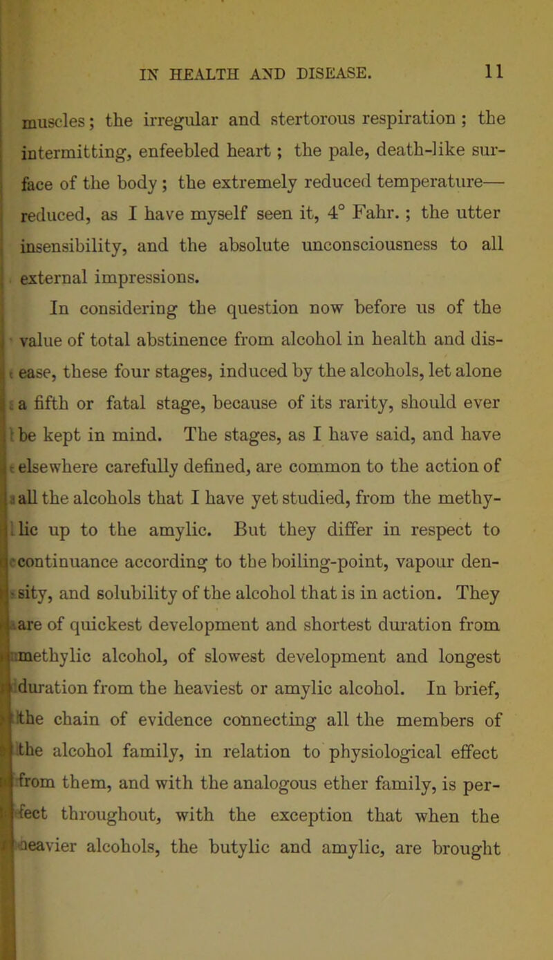 muscles; the irregular and stertorous respiration ; the intermitting, enfeebled heart; the pale, death-like sur- face of the body ; the extremely reduced temperature— reduced, as I have myself seen it, 4° Fahr.; the utter insensibility, and the absolute unconsciousness to all external impressions. In considering the question now before us of the value of total abstinence from alcohol in health and dis- t ease, these four stages, induced by the alcohols, let alone a fifth or fatal stage, because of its rarity, should ever 1 he kept in mind. The stages, as I have said, and have t elsewhere carefully defined, are common to the action of a all the alcohols that I have yet studied, from the methy- : lie up to the amylic. But they differ in respect to continuance according to the boiling-point, vapour den- - sity, and solubility of the alcohol that is in action. They ■.are of quickest development and shortest duration from :methylic alcohol, of slowest development and longest duration from the heaviest or amylic alcohol. In brief, the chain of evidence connecting all the members of the alcohol family, in relation to physiological effect from them, and with the analogous ether family, is per- fect throughout, with the exception that when the heavier alcohols, the butylic and amylic, are brought