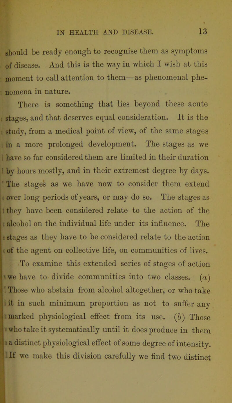 should be ready enough to recognise them as symptoms of disease. And this is the way in which I wish at this moment to call attention to them—as phenomenal phe- nomena in nature. There is something that lies beyond these acute stages, and that deserves equal consideration. It is the : study, from a medical point of view, of the same stages in a more prolonged development. The stages as we have so far considered them are limited in their duration by hours mostly, and in their extremest degree by days. The stages as we have now to consider them extend over long periods of years, or may do so. The stages as : they have been considered relate to the action of the alcohol on the individual life under its influence. The ■ stages as they have to be considered relate to the action of the agent on collective life, on communities of lives. To examine this extended series of stages of action ■ we have to divide communities into two classes, («) Those who abstain from alcohol altogether, or who take : it in such minimum proportion as not to suffer any : marked physiological effect from its use. (b) Those who take it systematically until it does produce in them i a distinct physiological effect of some degree of intensity. If we make this division carefully we find two distinct