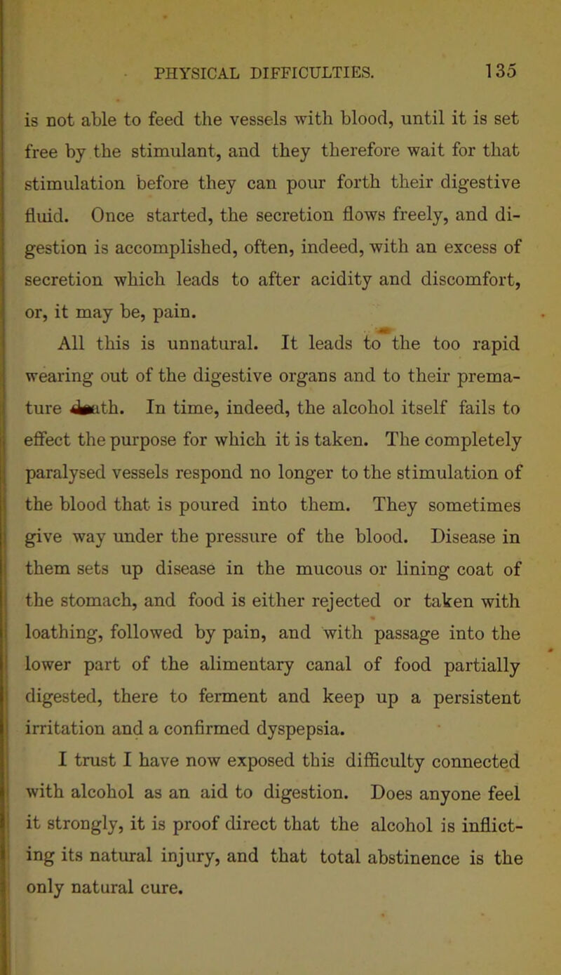 is not able to feed the vessels with blood, until it is set free bj the stimulant, and they therefore wait for that stimulation before they can pour forth their digestive fluid. Once started, the secretion flows freely, and di- gestion is accomplished, often, indeed, with an excess of secretion which leads to after acidity and discomfort, or, it may be, pain. All this is unnatural. It leads to the too rapid wearing out of the digestive organs and to their prema- ture 4«ath. In time, indeed, the alcohol itself fails to effect the purpose for which it is taken. The completely paralysed vessels respond no longer to the stimulation of the blood that is poured into them. They sometimes give way under the pressure of the blood. Disease in them sets up disease in the mucous or lining coat of the stomach, and food is either rejected or taken with loathing, followed by pain, and with passage into the lower part of the alimentary canal of food partially digested, there to ferment and keep up a persistent irritation and a confirmed dyspepsia. I trust I have now exposed this difficulty connected with alcohol as an aid to digestion. Does anyone feel it strongly, it is proof direct that the alcohol is inflict- ing its natural injury, and that total abstinence is the only natural cure. * •.