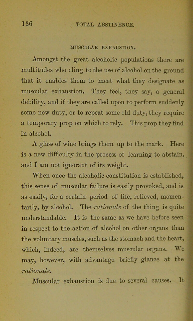 MUSCULAR EXHAUSTION. Amongst the great alcoholic populations there are multitudes who cling to the use of alcohol on the ground that it enables them to meet what they designate as muscular exhaustion. They feel, they say, a general debility, and if they are called upon to perform suddenly some new duty, or to repeat some old duty, they require a temporary prop on which to rely. This prop they find in alcohol. A glass of wine brings them up to the mark. Here is a new difficulty in the process of learning to abstain, and I am not ignorant of its weight. When once the alcoholic constitution is established, this sense of muscular failure is easily provoked, and is as easily, for a certain period of life, relieved, momen- tarily, by alcohol. The rationale of the thing is quite understandable. It is the same as we have before seen in respect to the action of alcohol on other organs than the voluntary muscles, such as the stomach and the heart, which, indeed, are themselves muscular organs. We may, however, with advantage briefly glance at the rationale. Muscular exhaustion is due to several causes. It