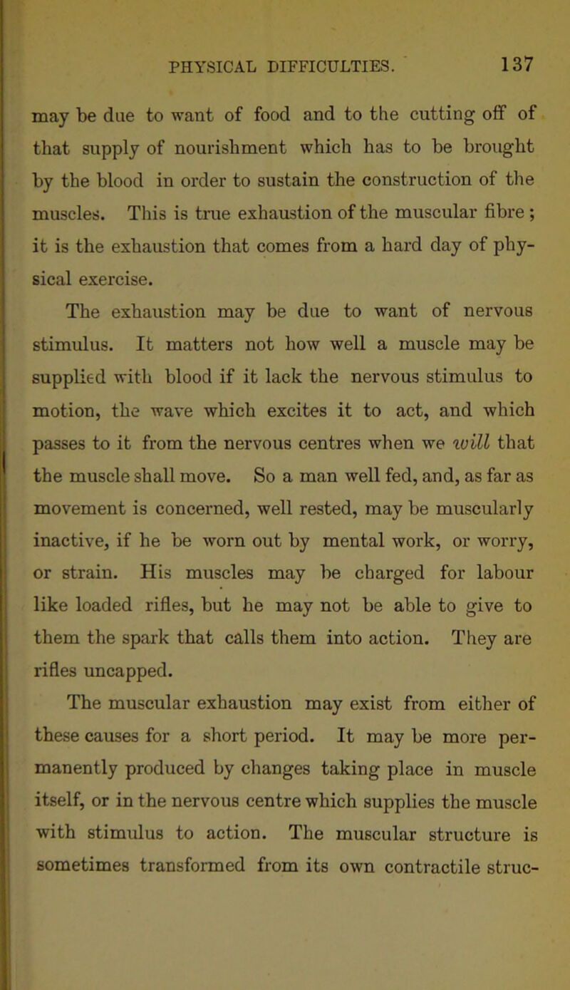 may be due to want of food and to the cutting off of that supply of nourishment which has to be brought by the blood in order to sustain the construction of the muscles. This is true exhaustion of the muscular fibre ; it is the exhaustion that comes from a hard day of phy- sical exercise. The exhaustion may be due to want of nervous stimulus. It matters not how well a muscle may be supplied with blood if it lack the nervous stimulus to motion, the wave which excites it to act, and which passes to it from the nervous centres when we will that the muscle shall move. So a man well fed, and, as far as movement is concerned, well rested, may be muscularly inactive, if he be worn out by mental work, or worry, or strain. His muscles may be charged for labour like loaded rifles, but he may not be able to give to them the spark that calls them into action. They are rifles uncapped. The muscular exhaustion may exist from either of these causes for a short period. It may be more per- manently produced by changes taking place in muscle itself, or in the nervous centre which supplies the muscle with stimulus to action. The muscular structure is sometimes transformed from its own contractile struc-