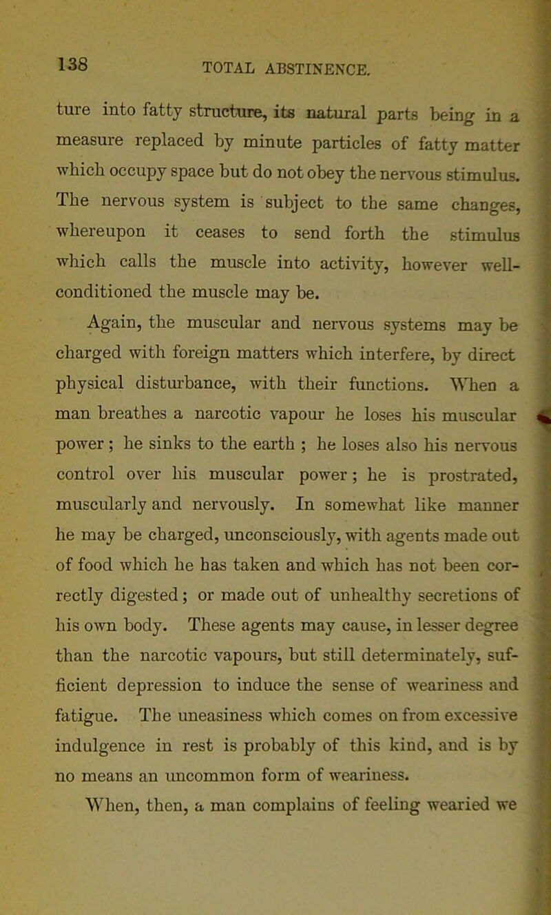 ture into fatty structure, its natural parts being in a measure replaced by minute particles of fatty matter which occupy space but do not obey the nervous stimulus. The nervous system is subject to the same changes, whereupon it ceases to send forth the stimulus which calls the muscle into activity, however well- conditioned the muscle may be. Again, the muscular and nervous systems may be charged with foreign matters which interfere, by direct physical disturbance, with their functions. When a man breathes a narcotic vapour he loses his muscular power; he sinks to the earth ; he loses also his nervous control over his muscular power; he is prostrated, muscularly and nervously. In somewhat like manner he may be charged, unconsciously, with agents made out of food which he has taken and which has not been cor- rectly digested; or made out of unhealthy secretions of his own body. These agents may cause, in lesser degree than the narcotic vapours, but still determinately, suf- ficient depression to induce the sense of weariness and fatigue. The uneasiness which comes on from excessive indulgence in rest is probably of this kind, and is by no means an uncommon form of weariness. When, then, a man complains of feeling wearied we #