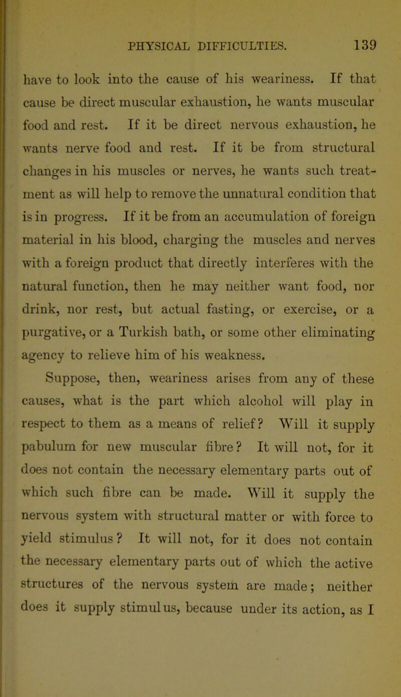 have to look into the cause of his weariness. If that cause be direct muscular exhaustion, he wants muscular food and rest. If it be direct nervous exhaustion, he wants nerve food and rest. If it be from structural changes in his muscles or nerves, he wants such treat- ment as will help to remove the unnatural condition that is in progress. If it be from an accumulation of foreign material in his blood, charging the muscles and nerves with a foreign product that directly interferes with the natural function, then he may neither want food, nor drink, nor rest, but actual fasting, or exercise, or a purgative, or a Turkish bath, or some other eliminating agency to relieve him of his weakness. Suppose, then, weariness arises from any of these causes, what is the paid which alcohol will play in respect to them as a means of relief? Will it supply pabulum for new muscular fibre ? It will not, for it does not contain the necessary elementary parts out of which such fibre can be made. Will it supply the nervous system with structural matter or with force to yield stimulus ? It will not, for it does not contain the necessary elementary parts out of which the active structures of the nervous system are made; neither does it supply stimulus, because under its action, as I