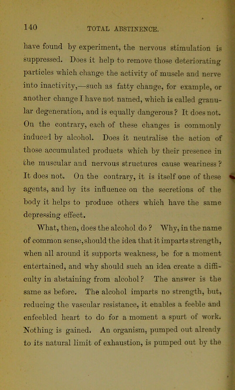 have found by experiment, the nervous stimulation is suppressed. Does it help to remove those deteriorating particles which change the activity of muscle and nerve into inactivity,—such as fatty change, for example, or another change I have not named, which is called granu- lar degeneration, and is equally dangerous ? It does not. On the contrary, each of these changes is commonly induced by alcohol. Does it neutralise the action of those accumulated products which by their presence in the muscular and nervous structures cause weariness ? It does not. On the contrary, it is itself one of these ^ agents, and by its influence on the secretions of the body it helps to produce others which have the same depressing effect. What, then, does the alcohol do ? Why, in the name of common sense, should the idea that it imparts strength, when all around it supports weakness, he for a moment entertained, and why should such an idea create a diffi- culty in abstaining from alcohol ? The answer is the same as before. The alcohol imparts no strength, hut, reducing the vascular resistance, it enables a feeble and enfeebled heart to do for a moment a spurt of work. Nothing is gained. An organism, pumped out already to its natural limit of exhaustion, is pumped out by the