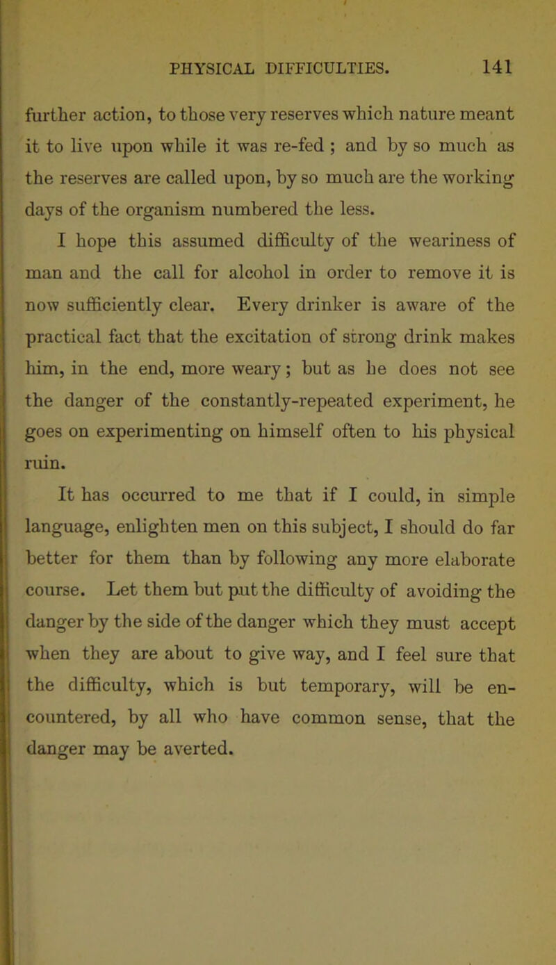 further action, to those very reserves which nature meant it to live upon while it was re-fed ; and by so much as the reserves are called upon, by so much are the working days of the organism numbered the less. I hope this assumed difficulty of the weariness of man and the call for alcohol in order to remove it is now sufficiently clear. Every drinker is aware of the practical fact that the excitation of strong drink makes him, in the end, more weary; but as he does not see the danger of the constantly-repeated experiment, he goes on experimenting on himself often to his physical ruin. It has occurred to me that if I could, in simple language, enlighten men on this subject, I should do far better for them than by fallowing any more elaborate course. Let them but put the difficulty of avoiding the danger by the side of the danger which they must accept when they are about to give way, and I feel sure that the difficulty, which is but temporary, will be en- countered, by all who have common sense, that the danger may be averted.