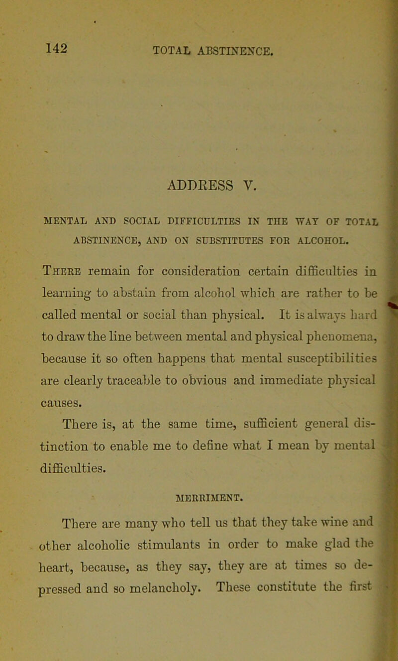 ADDRESS V. MENTAL AND SOCIAL DIFFICULTIES IN THE WAT OF TOTAL ABSTINENCE, AND ON SUBSTITUTES FOE ALCOHOL. There remain for consideration certain difficulties in learning to abstain from alcobol which are rather to be called mental or social than physical. It is always hard to draw the line between mental and physical phenomena, because it so often happens that mental susceptibilities are clearly traceable to obvious and immediate physical causes. There is, at the same time, sufficient general dis- tinction to enable me to define what I mean by mental difficulties. MERRIMENT. There are many who tell us that they take wine and other alcoholic stimulants in order to make glad the heart, because, as they say, they are at times so de- pressed and so melancholy. These constitute the first