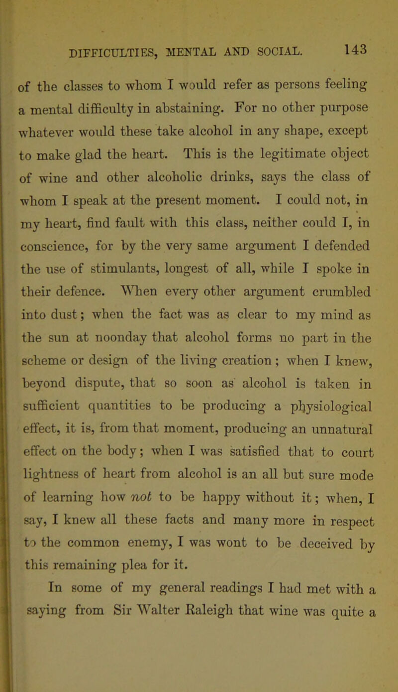 of the classes to whom I would refer as persons feeling a mental difficulty in abstaining. For no other purpose whatever would these take alcohol in any shape, except to make glad the heart. This is the legitimate object of wine and other alcoholic drinks, says the class of whom I speak at the present moment. I could not, in my heart, find fault with this class, neither could I, in conscience, for by the very same argument I defended the use of stimulants, longest of all, while I spoke in their defence. When every other argument crumbled into dust; when the fact was as clear to my mind as the sun at noonday that alcohol forms no part in the scheme or design of the living creation ; when I knew, beyond dispute, that so soon as alcohol is taken in sufficient quantities to be producing a physiological 1 effect, it is, from that moment, producing an unnatural effect on the body; when I was satisfied that to court lightness of heart from alcohol is an all but sure mode of learning how not to be happy without it; when, I say, I knew all these facts and many more in respect to the common enemy, I was wont to be deceived by this remaining plea for it. In some of my general readings I had met with a saying from Sir Walter Raleigh that wine was quite a