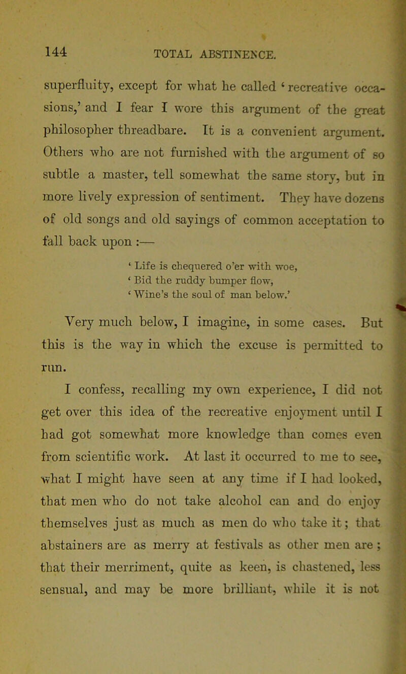 superfluity, except for what he called ‘recreative occa- sions,’ and I fear I wore this argument of the great philosopher threadbare. It is a convenient argument. Others who are not furnished with the argument of so subtle a master, tell somewhat the same story, but in more lively expression of sentiment. They have dozens of old songs and old sayings of common acceptation to fall back upon :— ‘ Life is chequered o’er with woe, ‘ Bid the ruddy bumper flow, ‘ Wine’s the soul of man below.’ Very much below, I imagine, in some cases. But this is the way in which the excuse is permitted to run. I confess, recalling my own experience, I did not get over this idea of the recreative enjoyment until I had got somewhat more knowledge than comes even from scientific work. At last it occurred to me to see, what I might have seen at any time if I had looked, that men who do not take alcohol can and do enjoy themselves just as much as men do who take it; that abstainers are as merry at festivals as other men are ; that their merriment, quite as keen, is chastened, less sensual, and may be more brilliant, while it is not