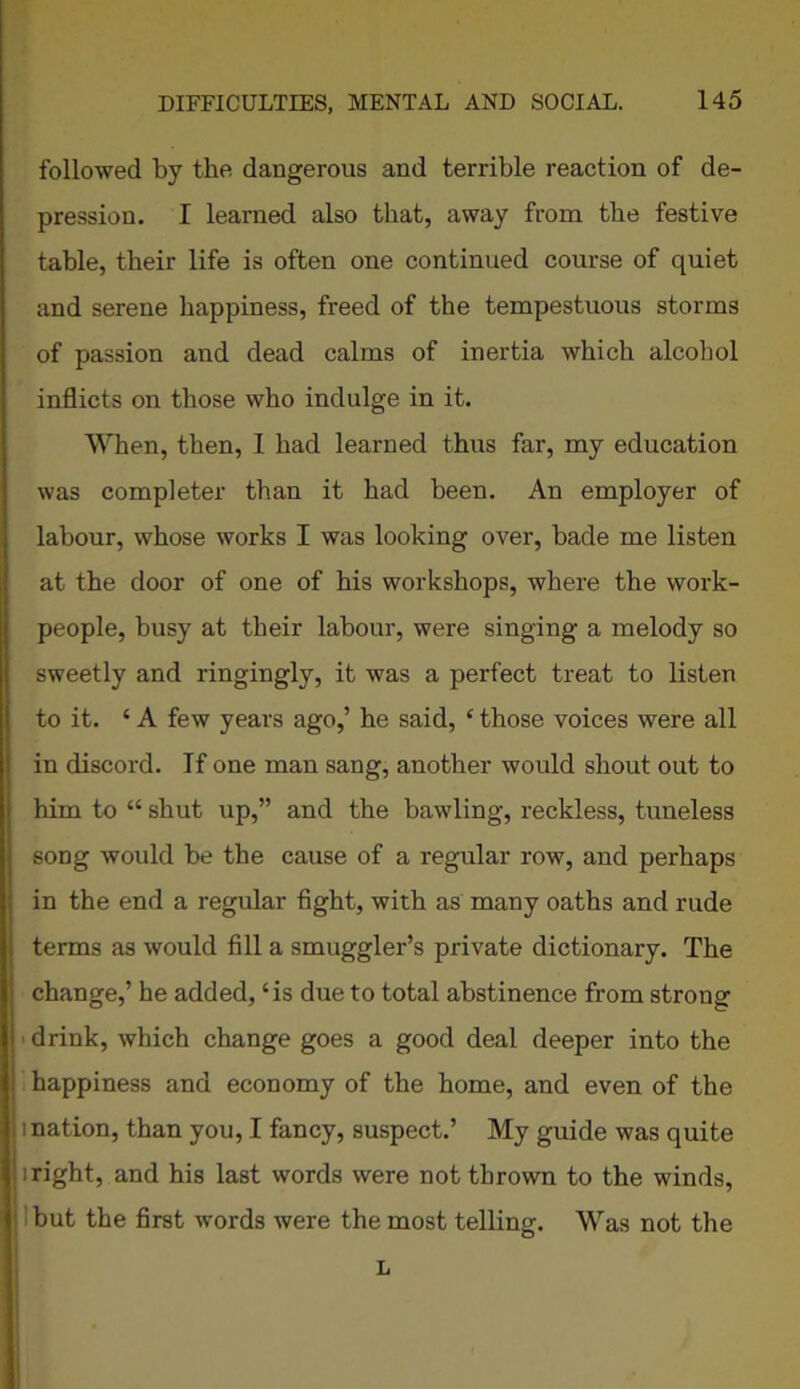 followed by the dangerous and terrible reaction of de- pression. I learned also that, away from the festive table, their life is often one continued course of quiet and serene happiness, freed of the tempestuous storms of passion and dead calms of inertia which alcohol inflicts on those who indulge in it. When, then, I had learned thus far, my education was completer than it had been. An employer of labour, whose works I was looking over, bade me listen at the door of one of his workshops, where the work- people, busy at their labour, were singing a melody so sweetly and ringingly, it was a perfect treat to listen to it. ‘ A few years ago,’ he said, ‘ those voices were all in discord. If one man sang, another would shout out to him to “ shut up,” and the bawling, reckless, tuneless song would be the cause of a regular row, and perhaps in the end a regular fight, with as many oaths and rude terms as would fill a smuggler’s private dictionary. The change,’ he added, ‘is due to total abstinence from strong drink, which change goes a good deal deeper into the happiness and economy of the home, and even of the i nation, than you, I fancy, suspect.’ My guide was quite iright, and his last words were not thrown to the winds, but the first words were the most telling. Was not the L