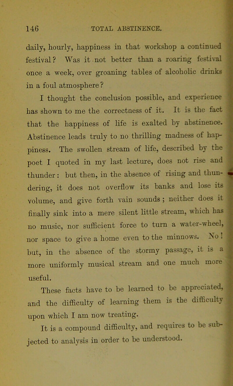daily, hourly, happiness in that workshop a continued festival? Was it not better than a roaring festival once a week, over groaning tables of alcoholic drinks in a foul atmosphere ? I thought the conclusion possible, and experience has shown to me the correctness of it. It is the fact that the happiness of life is exalted by abstinence. Abstinence leads truly to no thrilling madness of hap- piness. The swollen stream of life, described by the poet I quoted in my last lecture, does not rise and thunder : but then, in the absence of rising and thun- dering, it does not overflow its banks and lose its volume, and give forth vain sounds ; neither does it finally sink into a mere silent little stream, which has no music, nor sufficient force to turn a water-wheel, nor space to give a home even to the minnows. Iso . hut, in the absence of the stormy passage, it is a more uniformly musical stream and one much more useful. These facts have to be learned to be appreciated, and the difficulty of learning them is the difficulty upon which I am now treating. It is a compound difficulty, and requires to be sub- jected to analysis in order to he understood.