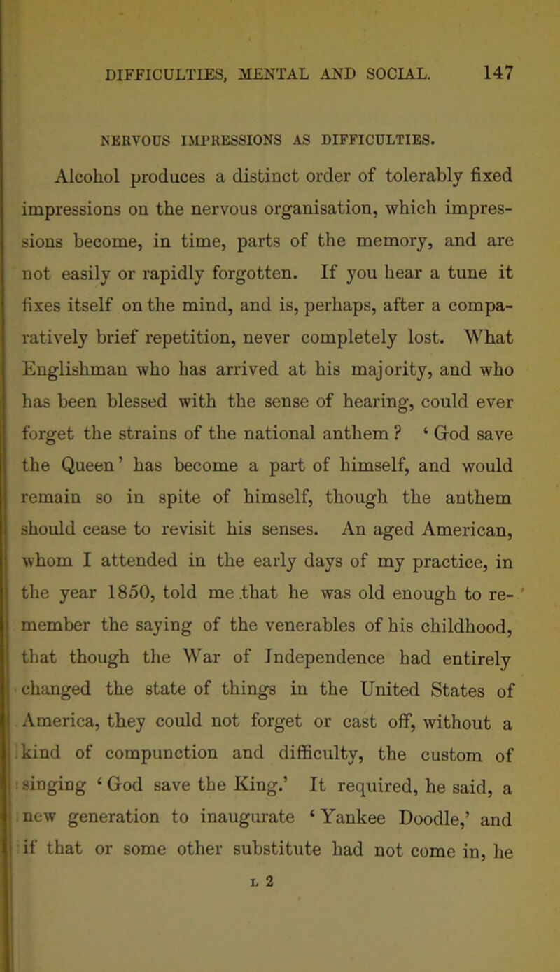 NERVOUS IMPRESSIONS AS DIFFICULTIES. Alcohol produces a distinct order of tolerably fixed impressions on the nervous organisation, which impres- sions become, in time, parts of the memory, and are not easily or rapidly forgotten. If you hear a tune it fixes itself on the mind, and is, perhaps, after a compa- ratively brief repetition, never completely lost. What Englishman who has arrived at his majority, and who has been blessed with the sense of hearing, could ever forget the strains of the national anthem ? ‘ God save the Queen ’ has become a part of himself, and would remain so in spite of himself, though the anthem should cease to revisit his senses. An aged American, whom I attended in the early days of my practice, in the year 1850, told me .that he was old enough to re- member the saying of the venerables of his childhood, that though the War of Independence had entirely changed the state of things in the United States of America, they could not forget or cast off, without a kind of compunction and difficulty, the custom of singing ‘ God save the King.’ It required, he said, a new generation to inaugurate ‘ Yankee Doodle,’ and if that or some other substitute had not come in, he
