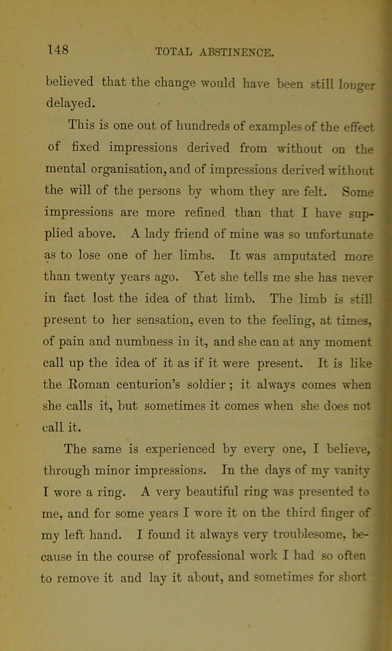 believed that the change would have been still longer delayed. This is one out of hundreds of examples of the effect of fixed impressions derived from without on the mental organisation, and of impressions derived without the will of the persons by whom they are felt. Some impressions are more refined than that I have sup- plied above. A lady friend of mine was so unfortunate as to lose one of her limbs. It was amputated more than twenty years ago. Yet she tells me she has never in fact lost the idea of that limb. The limb is still present to her sensation, even to the feeling, at times, of pain and numbness in it, and she can at any moment call up the idea of it as if it were present. It is like the Roman centurion’s soldier; it always comes when she calls it, but sometimes it comes when she does not call it. The same is experienced by every one, I believe, ■ through minor impressions. In the days of my vanity I wore a ring. A very beautiful ring was presented to me, and for some years I wore it on the third finger of my left hand. I found it always very troublesome, be- cause in the course of professional work I had so often to remove it and lay it about, and sometimes for short