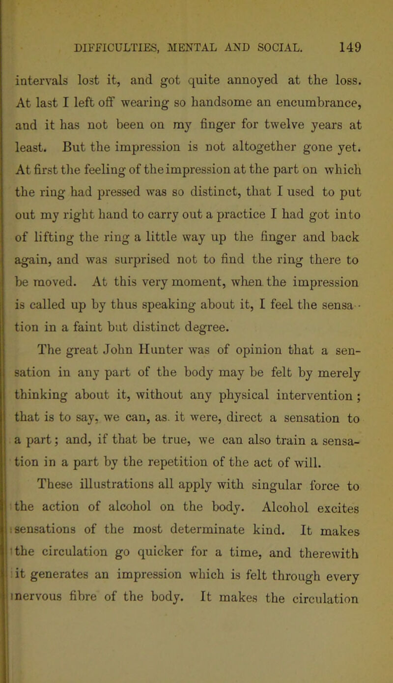intervals lost it, and got quite annoyed at the loss. At last I left off wearing so handsome an encumbrance, and it has not been on my finger for twelve years at least. But the impression is not altogether gone yet. At first the feeling of the impression at the part on which the ring had pressed was so distinct, that I used to put out my right hand to carry out a practice I had got into of lifting the ring a little way up the finger and back again, and was surprised not to find the ring there to be moved. At this very moment, when, the impression is called up by thus speaking about it, I feel the sensa tion in a faint but distinct degree. The great John Hunter was of opinion that a sen- sation in any part of the body may be felt by merely thinking about it, without any physical intervention ; that is to say, we can, as. it were, direct a sensation to a part; and, if that be true, we can also train a sensa- tion in a part by the repetition of the act of will. These illustrations all apply with singular force to the action of alcohol on the body. Alcohol excites (sensations of the most determinate kind. It makes the circulation go quicker for a time, and therewith it generates an impression which is felt through every inervous fibre of the body. It makes the circulation